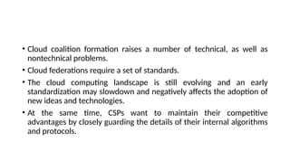 • Cloud coalition formation raises a number of technical, as well as
nontechnical problems.
• Cloud federations require a set of standards.
• The cloud computing landscape is still evolving and an early
standardization may slowdown and negatively affects the adoption of
new ideas and technologies.
• At the same time, CSPs want to maintain their competitive
advantages by closely guarding the details of their internal algorithms
and protocols.
 