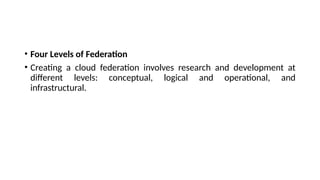• Four Levels of Federation
• Creating a cloud federation involves research and development at
different levels: conceptual, logical and operational, and
infrastructural.
 