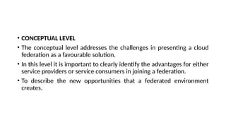 • CONCEPTUAL LEVEL
• The conceptual level addresses the challenges in presenting a cloud
federation as a favourable solution.
• In this level it is important to clearly identify the advantages for either
service providers or service consumers in joining a federation.
• To describe the new opportunities that a federated environment
creates.
 