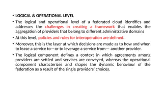 • LOGICAL & OPERATIONAL LEVEL
• The logical and operational level of a federated cloud identifies and
addresses the challenges in creating a framework that enables the
aggregation of providers that belong to different administrative domains
• At this level, policies and rules for interoperation are defined.
• Moreover, this is the layer at which decisions are made as to how and when
to lease a service to—or to leverage a service from— another provider.
• The logical component defines a context in which agreements among
providers are settled and services are conveyed, whereas the operational
component characterizes and shapes the dynamic behaviour of the
federation as a result of the single providers’ choices.
 