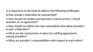 It is important at this level to address the following challenges:
• How should a federation be represented?
• How should we model and represent a cloud service, a cloud
provider, or an agreement?
• How should we define the rules and policies that allow providers
to join a federation?
• What are the mechanisms in place for settling agreements
among providers?
• What are provider’s responsibilities with respect to each other?
 