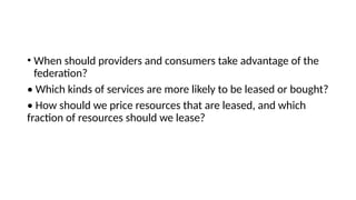 • When should providers and consumers take advantage of the
federation?
• Which kinds of services are more likely to be leased or bought?
• How should we price resources that are leased, and which
fraction of resources should we lease?
 