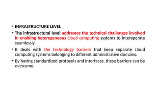 • INFRASTRUCTURE LEVEL
• The infrastructural level addresses the technical challenges involved
in enabling heterogeneous cloud computing systems to interoperate
seamlessly.
• It deals with the technology barriers that keep separate cloud
computing systems belonging to different administrative domains.
• By having standardized protocols and interfaces, these barriers can be
overcome.
 