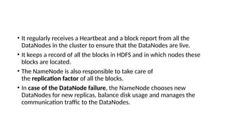 • It regularly receives a Heartbeat and a block report from all the
DataNodes in the cluster to ensure that the DataNodes are live.
• It keeps a record of all the blocks in HDFS and in which nodes these
blocks are located.
• The NameNode is also responsible to take care of
the replication factor of all the blocks.
• In case of the DataNode failure, the NameNode chooses new
DataNodes for new replicas, balance disk usage and manages the
communication traffic to the DataNodes.
 