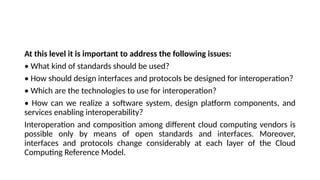 At this level it is important to address the following issues:
• What kind of standards should be used?
• How should design interfaces and protocols be designed for interoperation?
• Which are the technologies to use for interoperation?
• How can we realize a software system, design platform components, and
services enabling interoperability?
Interoperation and composition among different cloud computing vendors is
possible only by means of open standards and interfaces. Moreover,
interfaces and protocols change considerably at each layer of the Cloud
Computing Reference Model.
 