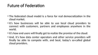 Future of Federation
• The federated cloud model is a force for real democratization in the
cloud market.
• It’s how businesses will be able to use local cloud providers to
connect with customers, partners and employees anywhere in the
world.
• It’s how end users will finally get to realize the promise of the cloud.
• And, it’s how data center operators and other service providers will
finally be able to compete with, and beat, today’s so-called global
cloud providers.
 