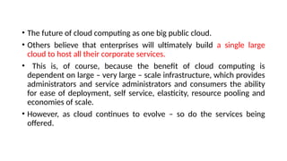 • The future of cloud computing as one big public cloud.
• Others believe that enterprises will ultimately build a single large
cloud to host all their corporate services.
• This is, of course, because the benefit of cloud computing is
dependent on large – very large – scale infrastructure, which provides
administrators and service administrators and consumers the ability
for ease of deployment, self service, elasticity, resource pooling and
economies of scale.
• However, as cloud continues to evolve – so do the services being
offered.
 