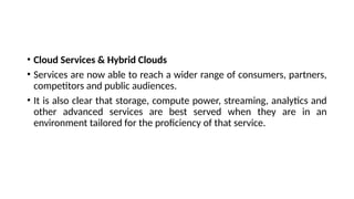 • Cloud Services & Hybrid Clouds
• Services are now able to reach a wider range of consumers, partners,
competitors and public audiences.
• It is also clear that storage, compute power, streaming, analytics and
other advanced services are best served when they are in an
environment tailored for the proficiency of that service.
 