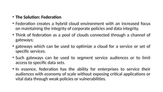 • The Solution: Federation
• Federation creates a hybrid cloud environment with an increased focus
on maintaining the integrity of corporate policies and data integrity.
• Think of federation as a pool of clouds connected through a channel of
gateways;
• gateways which can be used to optimize a cloud for a service or set of
specific services.
• Such gateways can be used to segment service audiences or to limit
access to specific data sets.
• In essence, federation has the ability for enterprises to service their
audiences with economy of scale without exposing critical applications or
vital data through weak policies or vulnerabilities.
 