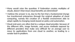 • Many would raise the question: if Federation creates multiples of
clouds, doesn’t that mean cloud benefits are diminished?
• I believe the answer is no, due to the fact that a fundamental change
has transformed enterprises through the original adoption of cloud
computing, namely the creation of a flexible environment able to
adapt rapidly to changing needs based on policy and automation.
• Cloud end-users are often tied to a unique cloud provider, because of
the different APIs, image formats, and access methods exposed by
different providers that make very difficult for an average user to
move its applications from one cloud to another, so leading to a
vendor lock-in problem.
 