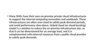 • Many SMEs have their own on-premise private cloud infrastructures
to support the internal computing necessities and workloads. These
infrastructures are often over-sized to satisfy peak demand periods,
and avoid performance slow-down. Hybrid cloud (or cloud bursting)
model is a solution to reduce the on-premise infrastructure size, so
that it can be dimensioned for an average load, and it is
complemented with external resources from a public cloud provider
to satisfy peak demands.
 