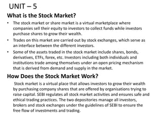 UNIT – 5
What is the Stock Market?
• The stock market or share market is a virtual marketplace where
companies sell their equity to investors to collect funds while investors
purchase shares to grow their wealth.
• Trades on this market are carried out by stock exchanges, which serve as
an interface between the different investors.
• Some of the assets traded in the stock market include shares, bonds,
derivatives, ETFs, forex, etc. Investors including both individuals and
institutions trade among themselves under an open pricing mechanism
that is derived from demand and supply in the market.
How Does the Stock Market Work?
Stock market is a virtual place that allows investors to grow their wealth
by purchasing company shares that are offered by organisations trying to
raise capital. SEBI regulates all stock market activities and ensures safe and
ethical trading practices. The two depositories manage all investors,
brokers and stock exchanges under the guidelines of SEBI to ensure the
free flow of investments and trading.
 