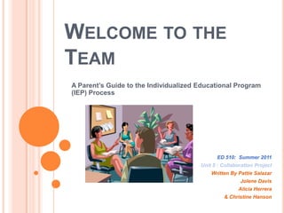 Welcome to the Team A Parent’s Guide to the Individualized Educational Program (IEP) Process ED 510:  Summer 2011 Unit 5 : Collaboration Project Written By Pattie Salazar Jolene Davis Alicia Herrera & Christine Hanson 