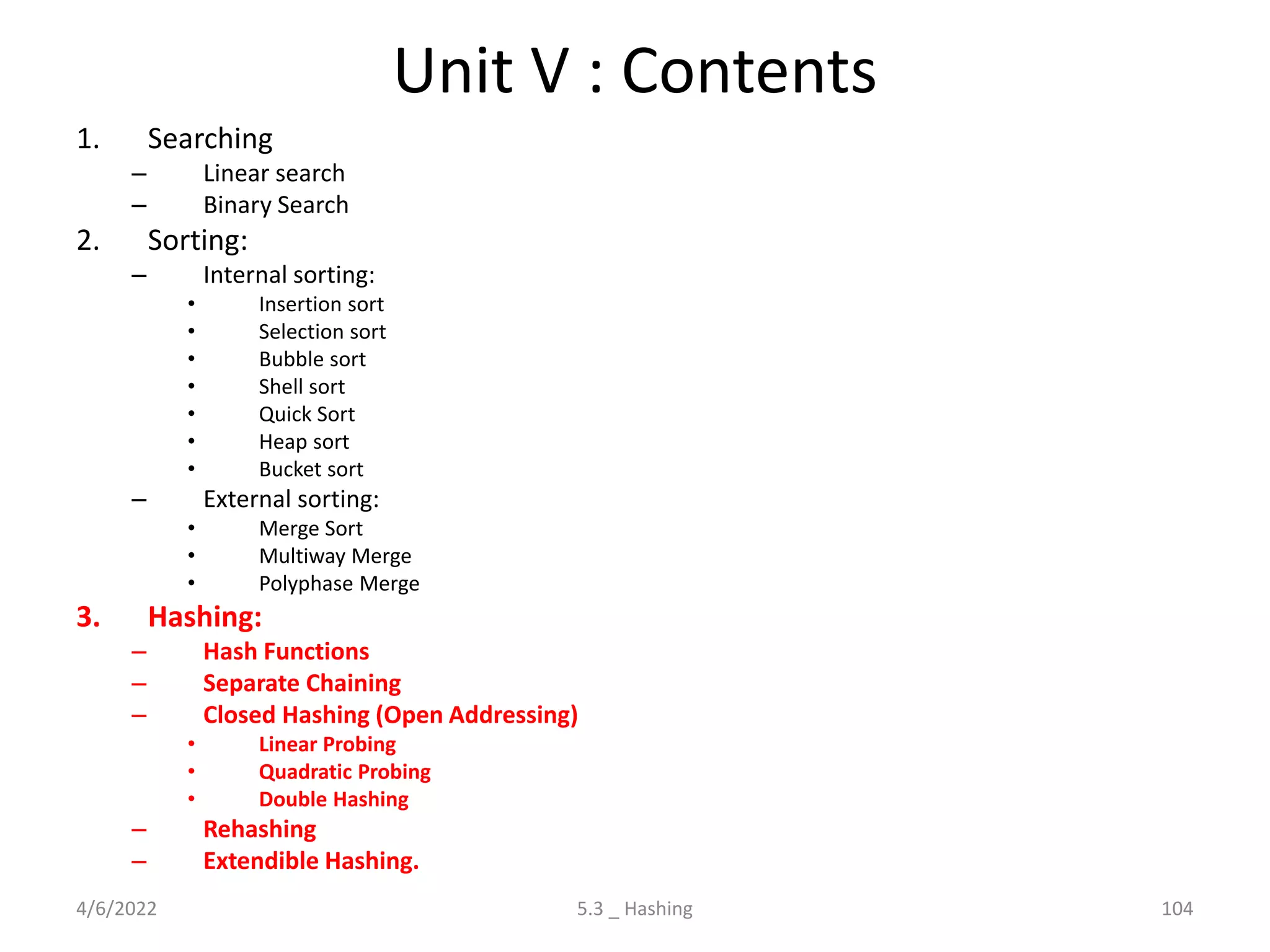 Unit V : Contents
1. Searching
– Linear search
– Binary Search
2. Sorting:
– Internal sorting:
• Insertion sort
• Selection sort
• Bubble sort
• Shell sort
• Quick Sort
• Heap sort
• Bucket sort
– External sorting:
• Merge Sort
• Multiway Merge
• Polyphase Merge
3. Hashing:
– Hash Functions
– Separate Chaining
– Closed Hashing (Open Addressing)
• Linear Probing
• Quadratic Probing
• Double Hashing
– Rehashing
– Extendible Hashing.
4/6/2022 104
5.3 _ Hashing
 