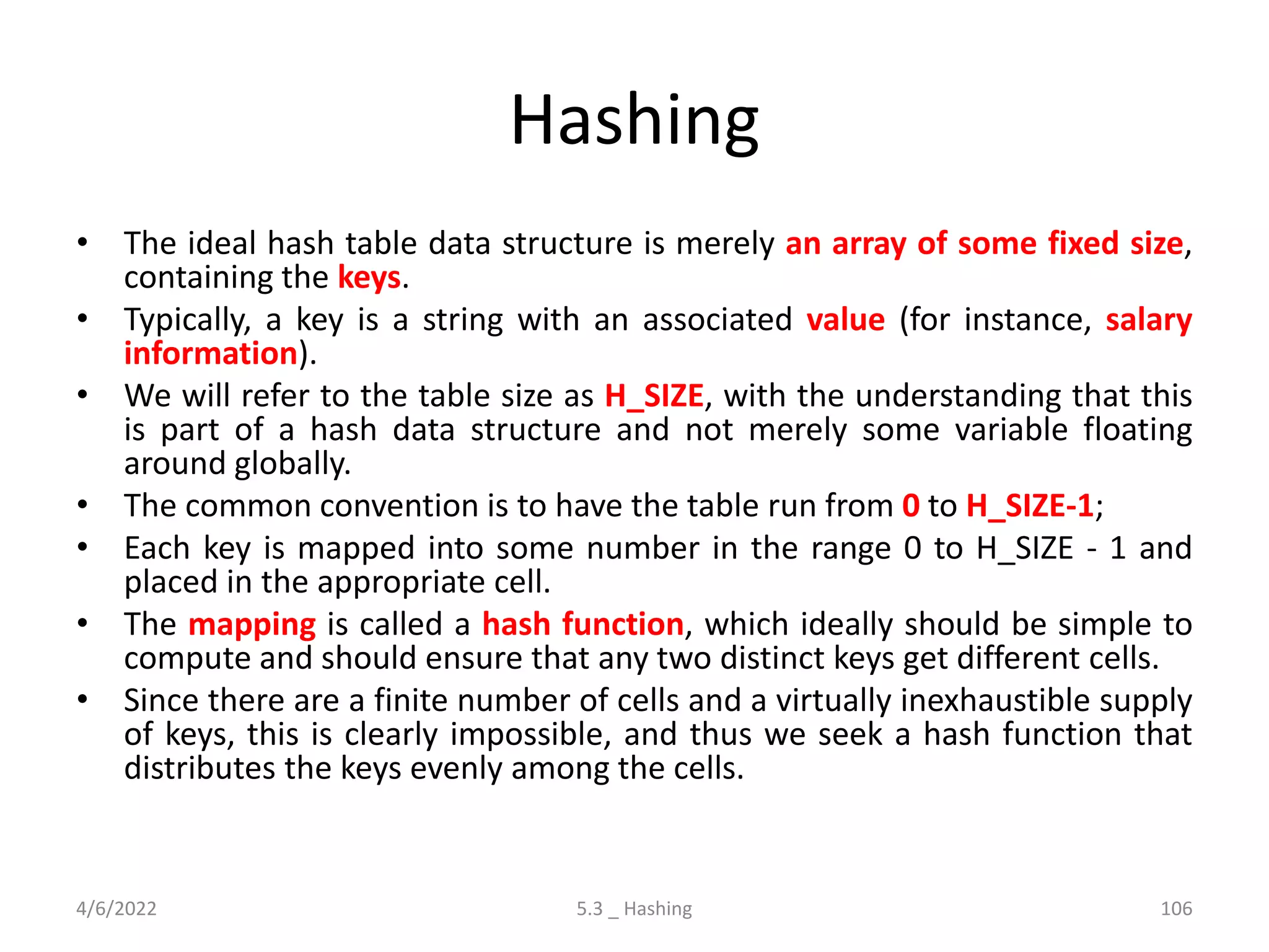 Hashing
• The ideal hash table data structure is merely an array of some fixed size,
containing the keys.
• Typically, a key is a string with an associated value (for instance, salary
information).
• We will refer to the table size as H_SIZE, with the understanding that this
is part of a hash data structure and not merely some variable floating
around globally.
• The common convention is to have the table run from 0 to H_SIZE-1;
• Each key is mapped into some number in the range 0 to H_SIZE - 1 and
placed in the appropriate cell.
• The mapping is called a hash function, which ideally should be simple to
compute and should ensure that any two distinct keys get different cells.
• Since there are a finite number of cells and a virtually inexhaustible supply
of keys, this is clearly impossible, and thus we seek a hash function that
distributes the keys evenly among the cells.
4/6/2022 5.3 _ Hashing 106
 