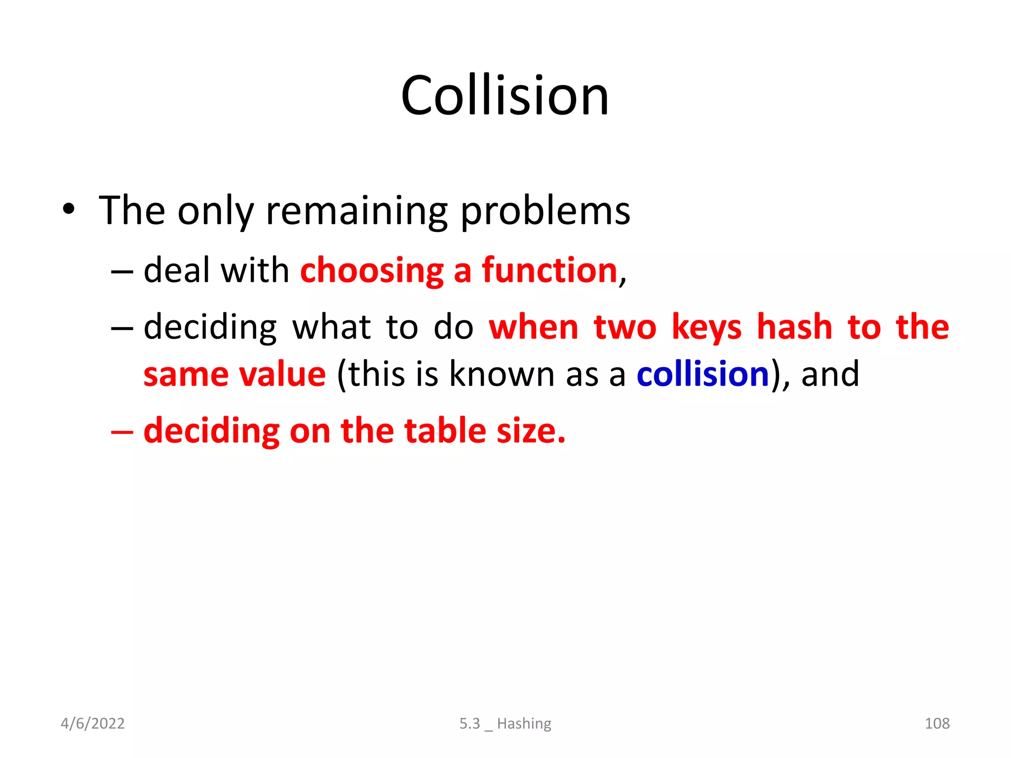 Collision
• The only remaining problems
– deal with choosing a function,
– deciding what to do when two keys hash to the
same value (this is known as a collision), and
– deciding on the table size.
4/6/2022 5.3 _ Hashing 108
 