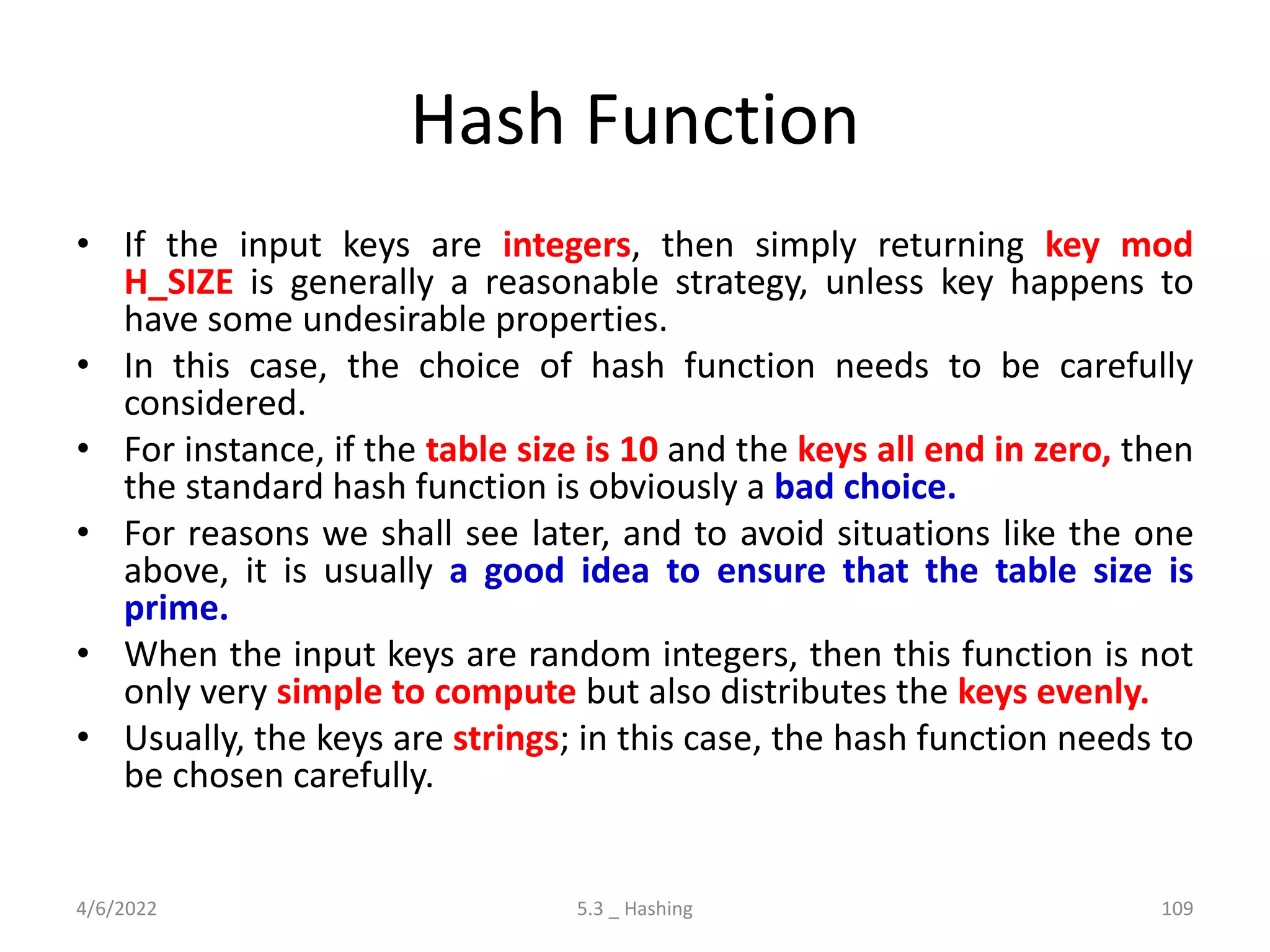 Hash Function
• If the input keys are integers, then simply returning key mod
H_SIZE is generally a reasonable strategy, unless key happens to
have some undesirable properties.
• In this case, the choice of hash function needs to be carefully
considered.
• For instance, if the table size is 10 and the keys all end in zero, then
the standard hash function is obviously a bad choice.
• For reasons we shall see later, and to avoid situations like the one
above, it is usually a good idea to ensure that the table size is
prime.
• When the input keys are random integers, then this function is not
only very simple to compute but also distributes the keys evenly.
• Usually, the keys are strings; in this case, the hash function needs to
be chosen carefully.
4/6/2022 5.3 _ Hashing 109
 