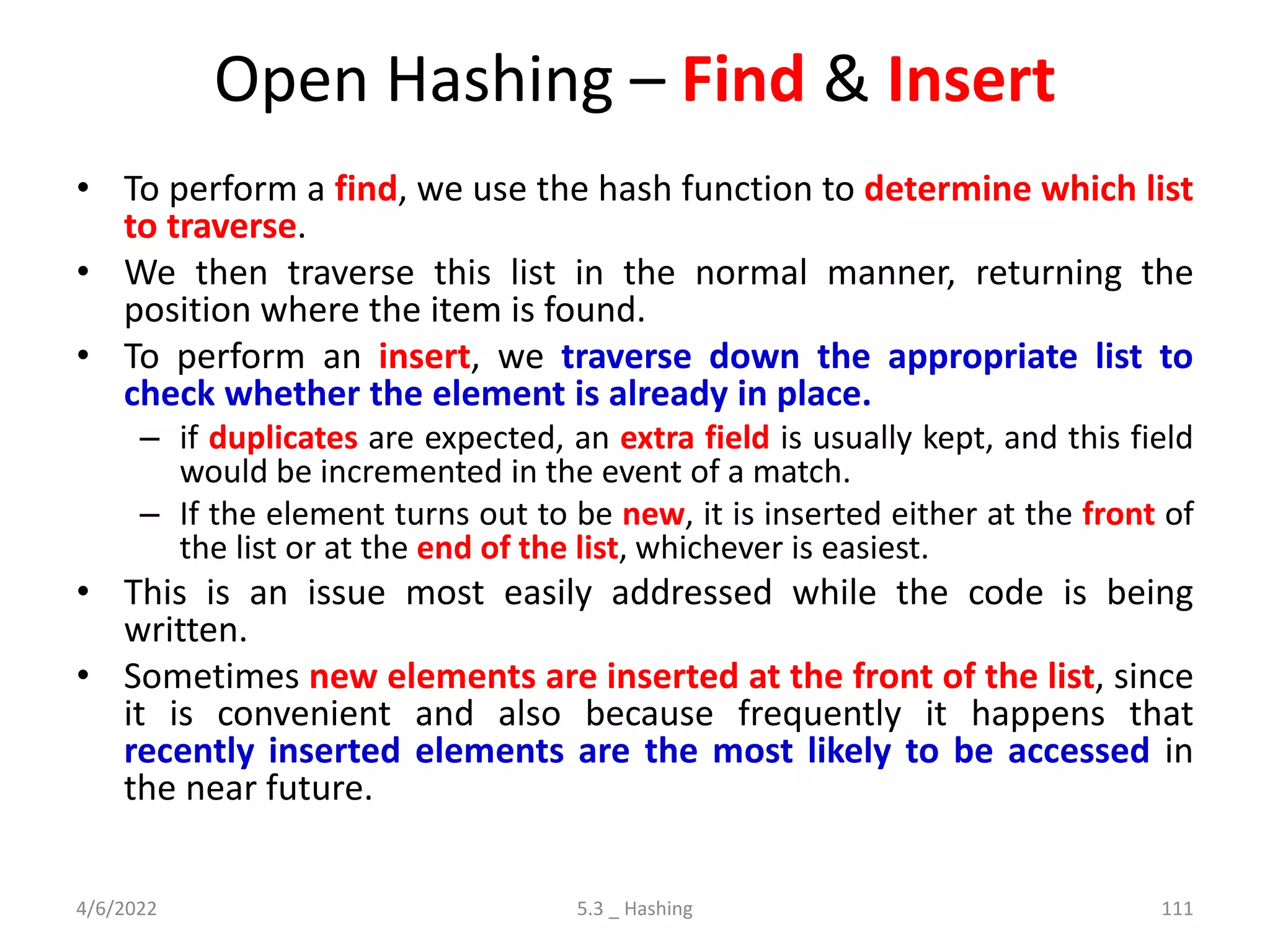 Open Hashing – Find & Insert
• To perform a find, we use the hash function to determine which list
to traverse.
• We then traverse this list in the normal manner, returning the
position where the item is found.
• To perform an insert, we traverse down the appropriate list to
check whether the element is already in place.
– if duplicates are expected, an extra field is usually kept, and this field
would be incremented in the event of a match.
– If the element turns out to be new, it is inserted either at the front of
the list or at the end of the list, whichever is easiest.
• This is an issue most easily addressed while the code is being
written.
• Sometimes new elements are inserted at the front of the list, since
it is convenient and also because frequently it happens that
recently inserted elements are the most likely to be accessed in
the near future.
4/6/2022 5.3 _ Hashing 111
 