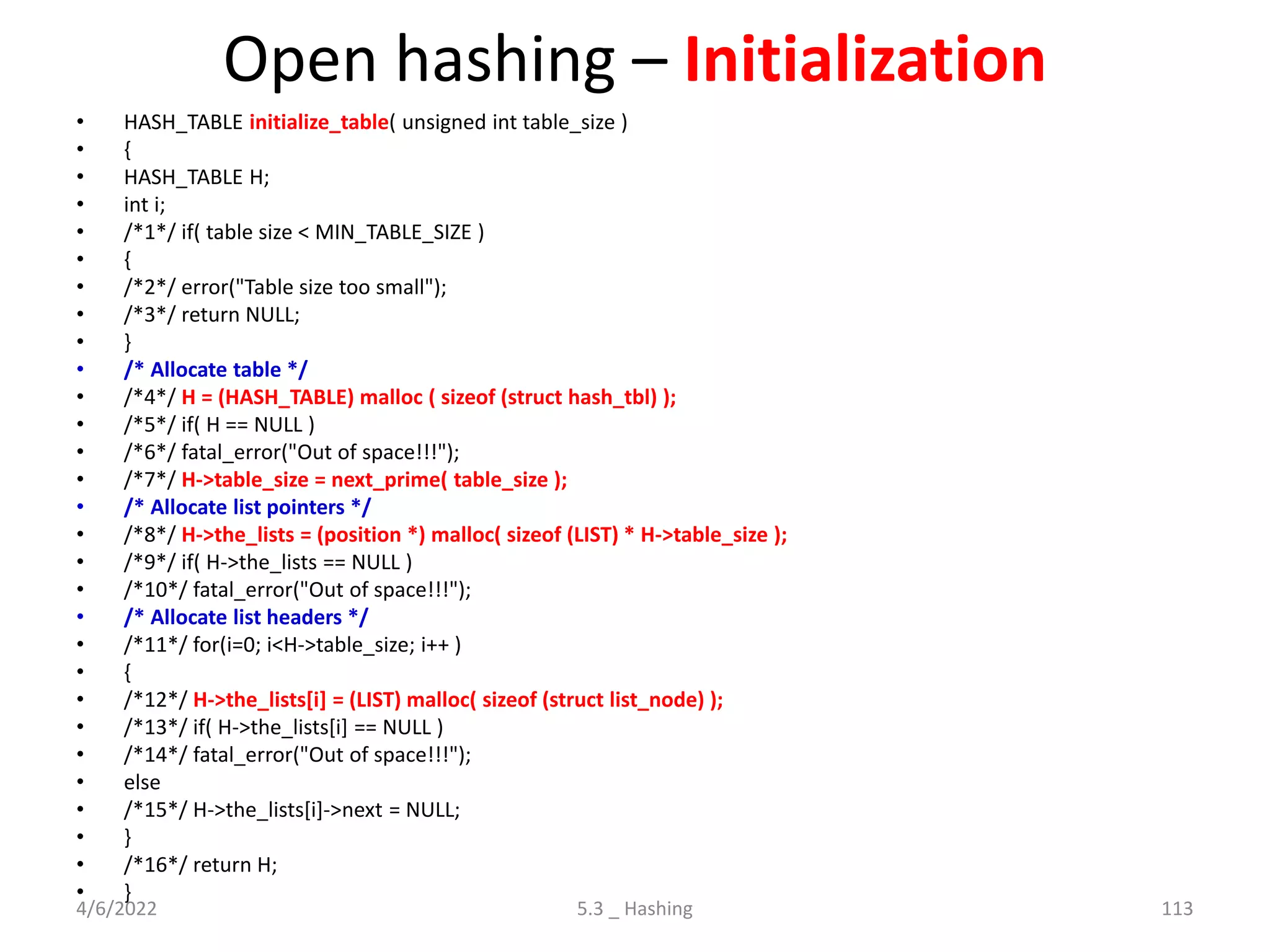 Open hashing – Initialization
• HASH_TABLE initialize_table( unsigned int table_size )
• {
• HASH_TABLE H;
• int i;
• /*1*/ if( table size < MIN_TABLE_SIZE )
• {
• /*2*/ error("Table size too small");
• /*3*/ return NULL;
• }
• /* Allocate table */
• /*4*/ H = (HASH_TABLE) malloc ( sizeof (struct hash_tbl) );
• /*5*/ if( H == NULL )
• /*6*/ fatal_error("Out of space!!!");
• /*7*/ H->table_size = next_prime( table_size );
• /* Allocate list pointers */
• /*8*/ H->the_lists = (position *) malloc( sizeof (LIST) * H->table_size );
• /*9*/ if( H->the_lists == NULL )
• /*10*/ fatal_error("Out of space!!!");
• /* Allocate list headers */
• /*11*/ for(i=0; i<H->table_size; i++ )
• {
• /*12*/ H->the_lists[i] = (LIST) malloc( sizeof (struct list_node) );
• /*13*/ if( H->the_lists[i] == NULL )
• /*14*/ fatal_error("Out of space!!!");
• else
• /*15*/ H->the_lists[i]->next = NULL;
• }
• /*16*/ return H;
• }
4/6/2022 5.3 _ Hashing 113
 