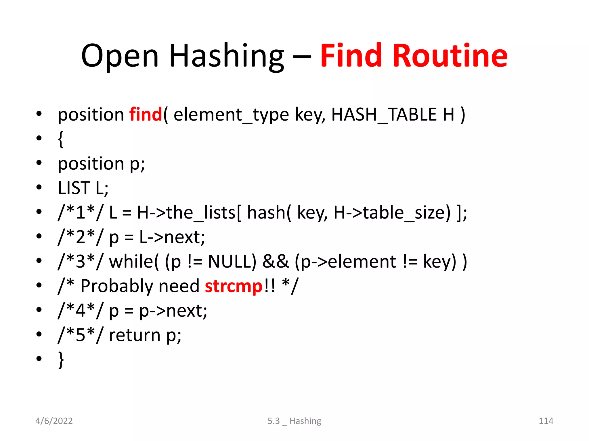 Open Hashing – Find Routine
• position find( element_type key, HASH_TABLE H )
• {
• position p;
• LIST L;
• /*1*/ L = H->the_lists[ hash( key, H->table_size) ];
• /*2*/ p = L->next;
• /*3*/ while( (p != NULL) && (p->element != key) )
• /* Probably need strcmp!! */
• /*4*/ p = p->next;
• /*5*/ return p;
• }
4/6/2022 5.3 _ Hashing 114
 