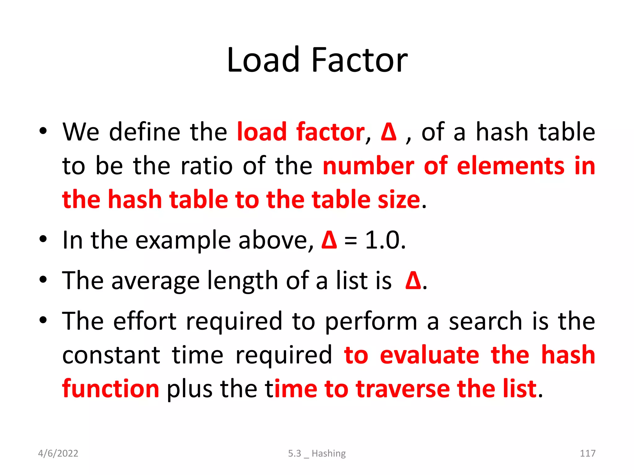Load Factor
• We define the load factor, ∆ , of a hash table
to be the ratio of the number of elements in
the hash table to the table size.
• In the example above, ∆ = 1.0.
• The average length of a list is ∆.
• The effort required to perform a search is the
constant time required to evaluate the hash
function plus the time to traverse the list.
4/6/2022 5.3 _ Hashing 117
 