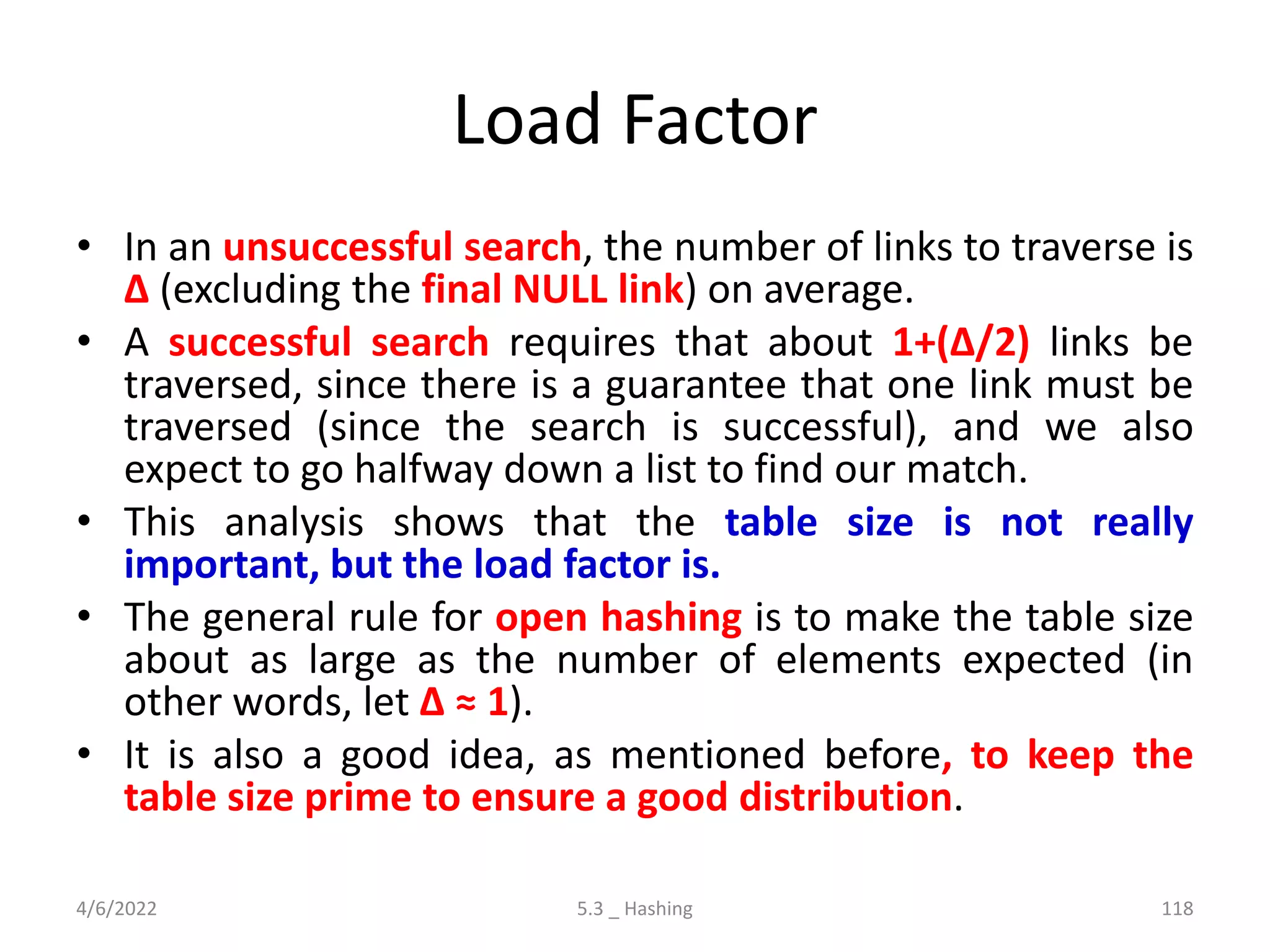 Load Factor
• In an unsuccessful search, the number of links to traverse is
∆ (excluding the final NULL link) on average.
• A successful search requires that about 1+(∆/2) links be
traversed, since there is a guarantee that one link must be
traversed (since the search is successful), and we also
expect to go halfway down a list to find our match.
• This analysis shows that the table size is not really
important, but the load factor is.
• The general rule for open hashing is to make the table size
about as large as the number of elements expected (in
other words, let ∆ ≈ 1).
• It is also a good idea, as mentioned before, to keep the
table size prime to ensure a good distribution.
4/6/2022 5.3 _ Hashing 118
 