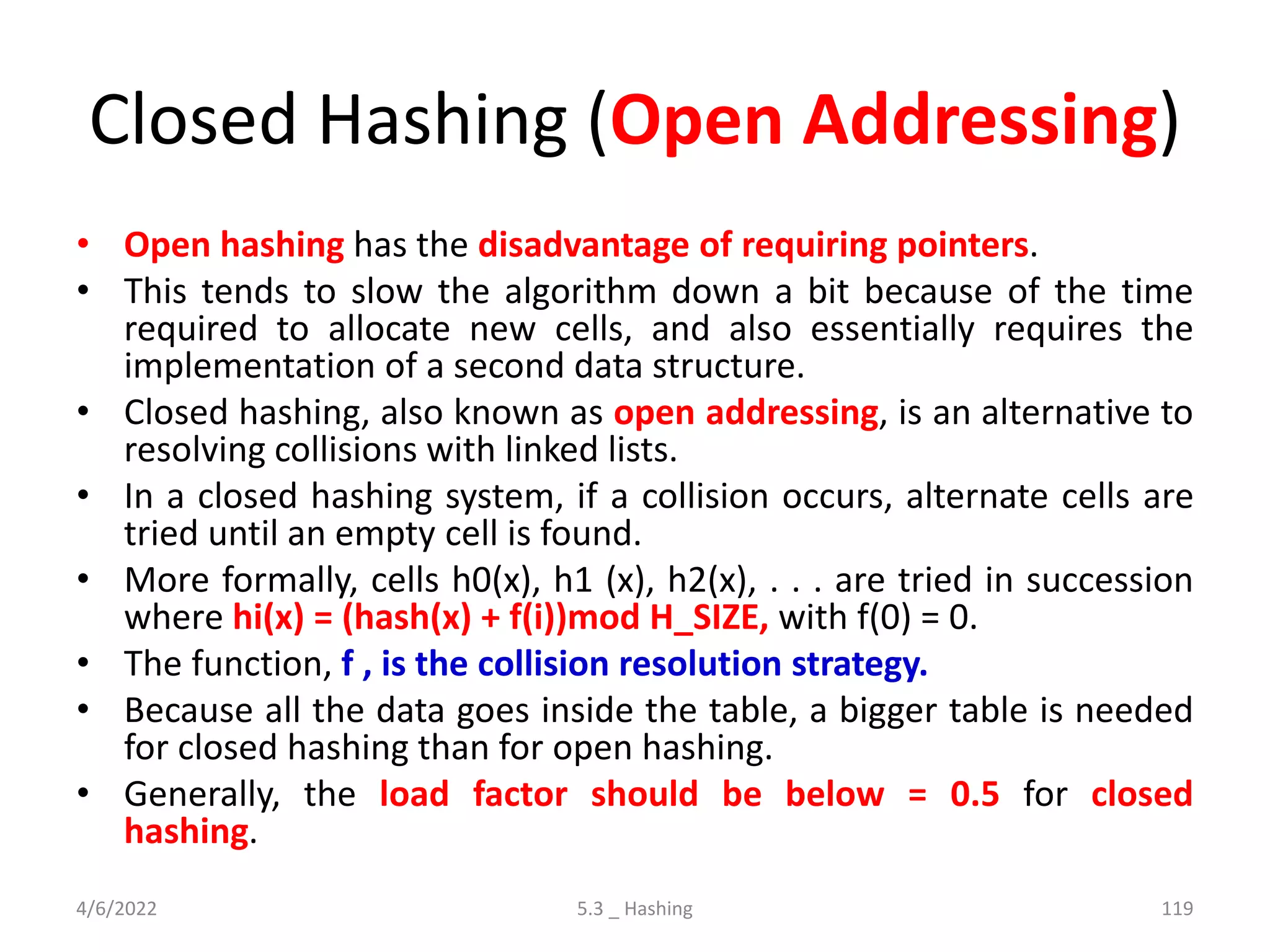 Closed Hashing (Open Addressing)
• Open hashing has the disadvantage of requiring pointers.
• This tends to slow the algorithm down a bit because of the time
required to allocate new cells, and also essentially requires the
implementation of a second data structure.
• Closed hashing, also known as open addressing, is an alternative to
resolving collisions with linked lists.
• In a closed hashing system, if a collision occurs, alternate cells are
tried until an empty cell is found.
• More formally, cells h0(x), h1 (x), h2(x), . . . are tried in succession
where hi(x) = (hash(x) + f(i))mod H_SIZE, with f(0) = 0.
• The function, f , is the collision resolution strategy.
• Because all the data goes inside the table, a bigger table is needed
for closed hashing than for open hashing.
• Generally, the load factor should be below = 0.5 for closed
hashing.
4/6/2022 5.3 _ Hashing 119
 