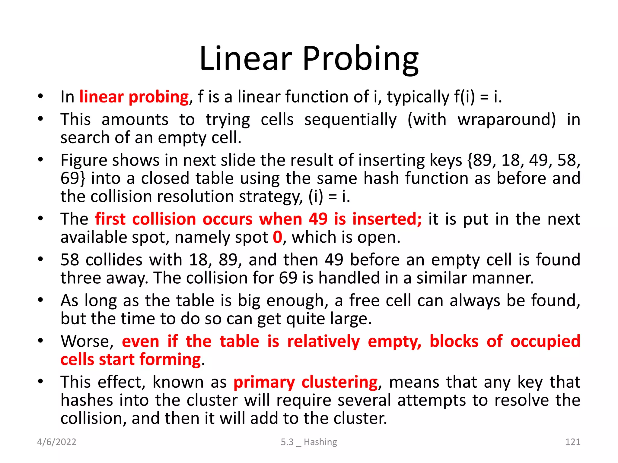 Linear Probing
• In linear probing, f is a linear function of i, typically f(i) = i.
• This amounts to trying cells sequentially (with wraparound) in
search of an empty cell.
• Figure shows in next slide the result of inserting keys {89, 18, 49, 58,
69} into a closed table using the same hash function as before and
the collision resolution strategy, (i) = i.
• The first collision occurs when 49 is inserted; it is put in the next
available spot, namely spot 0, which is open.
• 58 collides with 18, 89, and then 49 before an empty cell is found
three away. The collision for 69 is handled in a similar manner.
• As long as the table is big enough, a free cell can always be found,
but the time to do so can get quite large.
• Worse, even if the table is relatively empty, blocks of occupied
cells start forming.
• This effect, known as primary clustering, means that any key that
hashes into the cluster will require several attempts to resolve the
collision, and then it will add to the cluster.
4/6/2022 5.3 _ Hashing 121
 