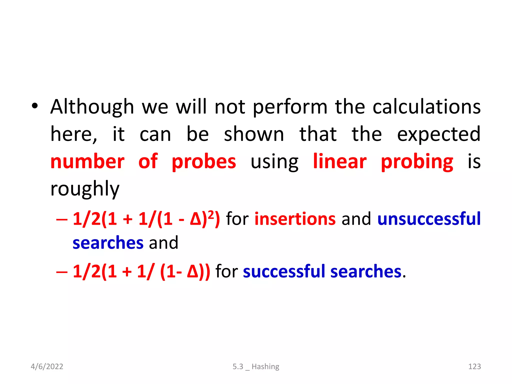 • Although we will not perform the calculations
here, it can be shown that the expected
number of probes using linear probing is
roughly
– 1/2(1 + 1/(1 - ∆)2) for insertions and unsuccessful
searches and
– 1/2(1 + 1/ (1- ∆)) for successful searches.
4/6/2022 5.3 _ Hashing 123
 