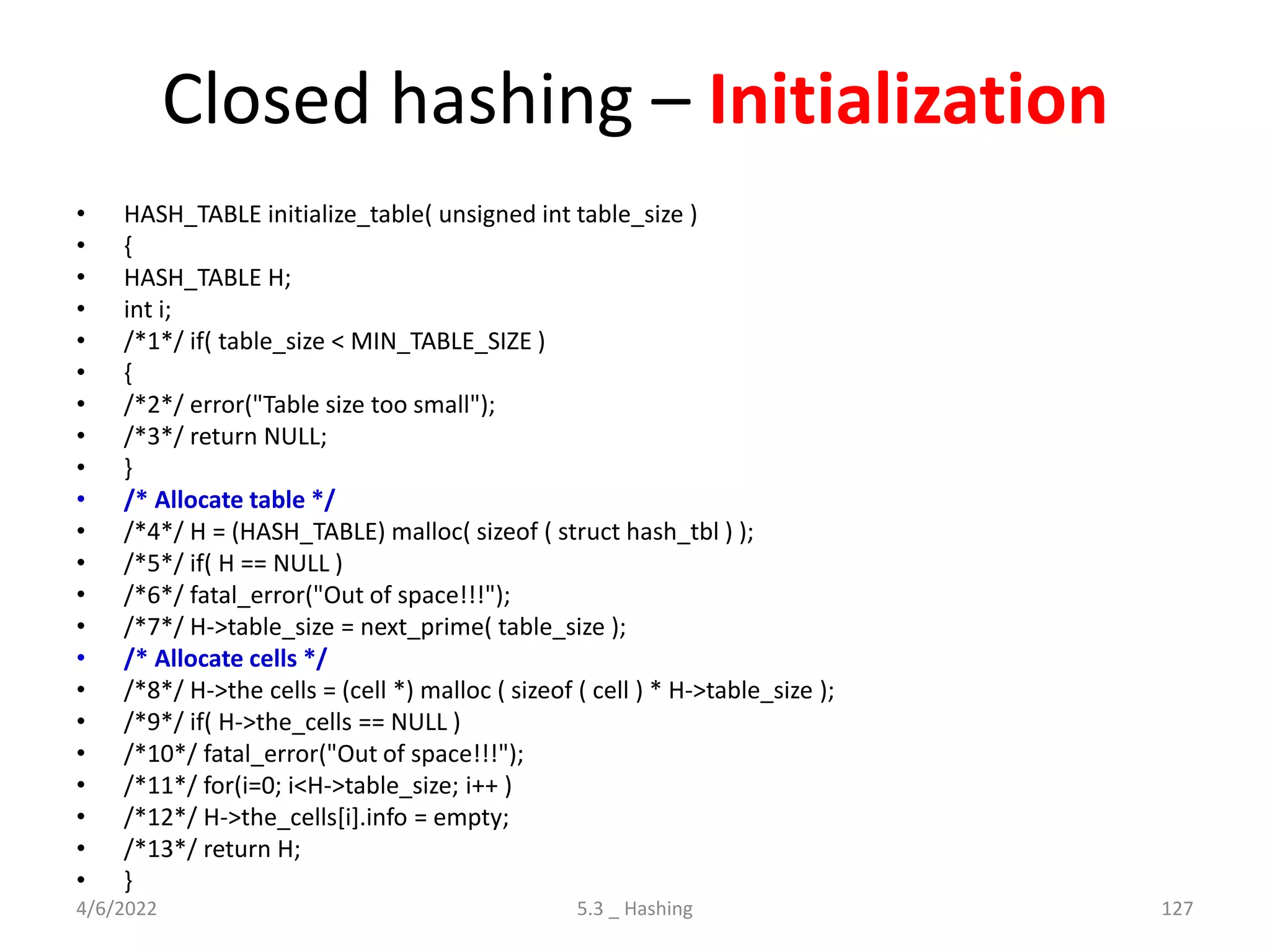Closed hashing – Initialization
• HASH_TABLE initialize_table( unsigned int table_size )
• {
• HASH_TABLE H;
• int i;
• /*1*/ if( table_size < MIN_TABLE_SIZE )
• {
• /*2*/ error("Table size too small");
• /*3*/ return NULL;
• }
• /* Allocate table */
• /*4*/ H = (HASH_TABLE) malloc( sizeof ( struct hash_tbl ) );
• /*5*/ if( H == NULL )
• /*6*/ fatal_error("Out of space!!!");
• /*7*/ H->table_size = next_prime( table_size );
• /* Allocate cells */
• /*8*/ H->the cells = (cell *) malloc ( sizeof ( cell ) * H->table_size );
• /*9*/ if( H->the_cells == NULL )
• /*10*/ fatal_error("Out of space!!!");
• /*11*/ for(i=0; i<H->table_size; i++ )
• /*12*/ H->the_cells[i].info = empty;
• /*13*/ return H;
• }
4/6/2022 5.3 _ Hashing 127
 