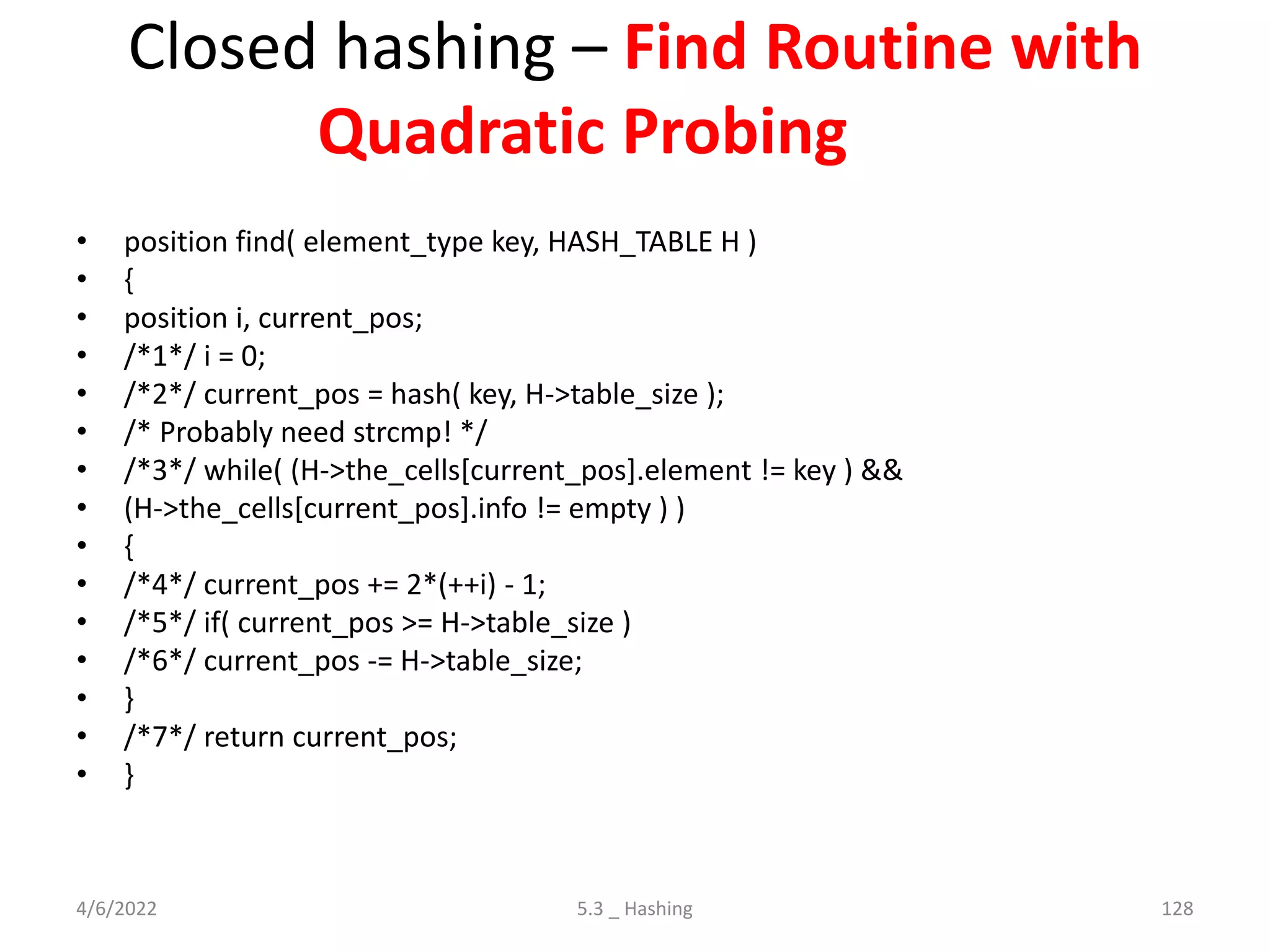 Closed hashing – Find Routine with
Quadratic Probing
• position find( element_type key, HASH_TABLE H )
• {
• position i, current_pos;
• /*1*/ i = 0;
• /*2*/ current_pos = hash( key, H->table_size );
• /* Probably need strcmp! */
• /*3*/ while( (H->the_cells[current_pos].element != key ) &&
• (H->the_cells[current_pos].info != empty ) )
• {
• /*4*/ current_pos += 2*(++i) - 1;
• /*5*/ if( current_pos >= H->table_size )
• /*6*/ current_pos -= H->table_size;
• }
• /*7*/ return current_pos;
• }
4/6/2022 5.3 _ Hashing 128
 