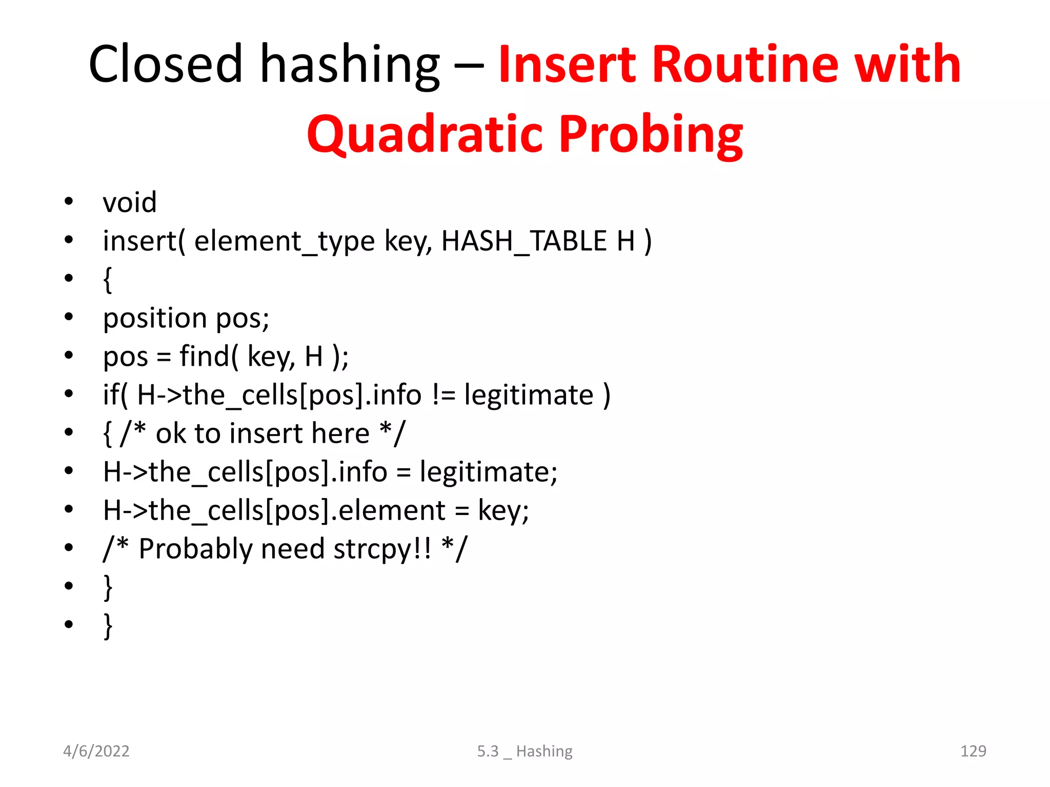 Closed hashing – Insert Routine with
Quadratic Probing
• void
• insert( element_type key, HASH_TABLE H )
• {
• position pos;
• pos = find( key, H );
• if( H->the_cells[pos].info != legitimate )
• { /* ok to insert here */
• H->the_cells[pos].info = legitimate;
• H->the_cells[pos].element = key;
• /* Probably need strcpy!! */
• }
• }
4/6/2022 5.3 _ Hashing 129
 