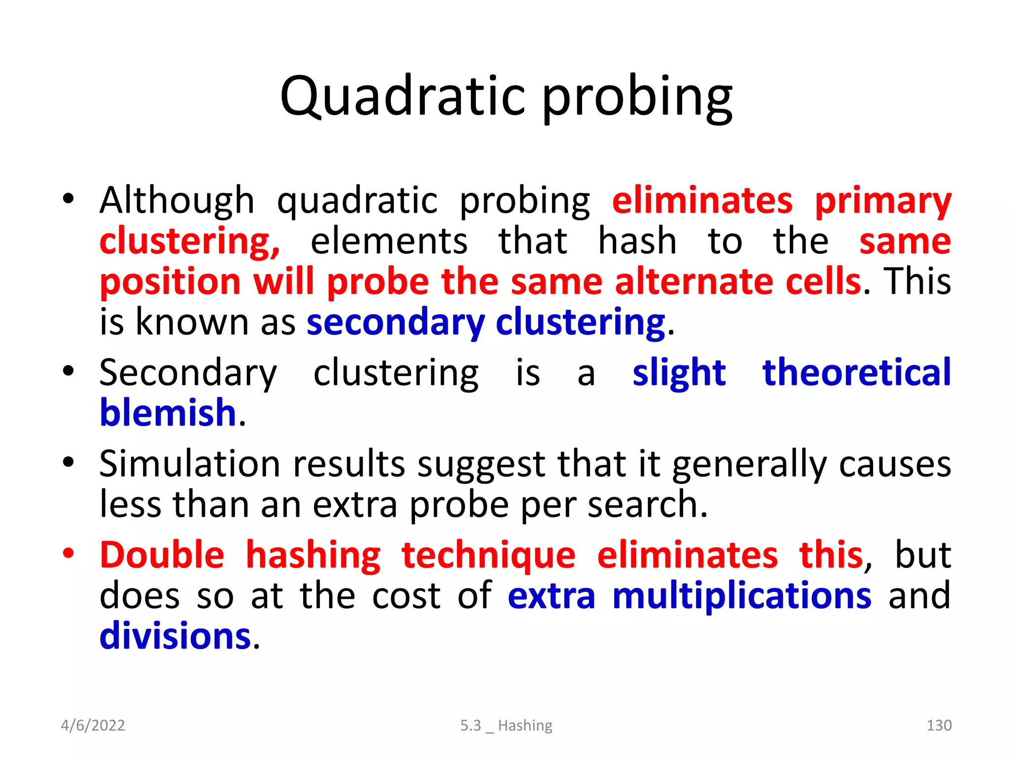 Quadratic probing
• Although quadratic probing eliminates primary
clustering, elements that hash to the same
position will probe the same alternate cells. This
is known as secondary clustering.
• Secondary clustering is a slight theoretical
blemish.
• Simulation results suggest that it generally causes
less than an extra probe per search.
• Double hashing technique eliminates this, but
does so at the cost of extra multiplications and
divisions.
4/6/2022 5.3 _ Hashing 130
 