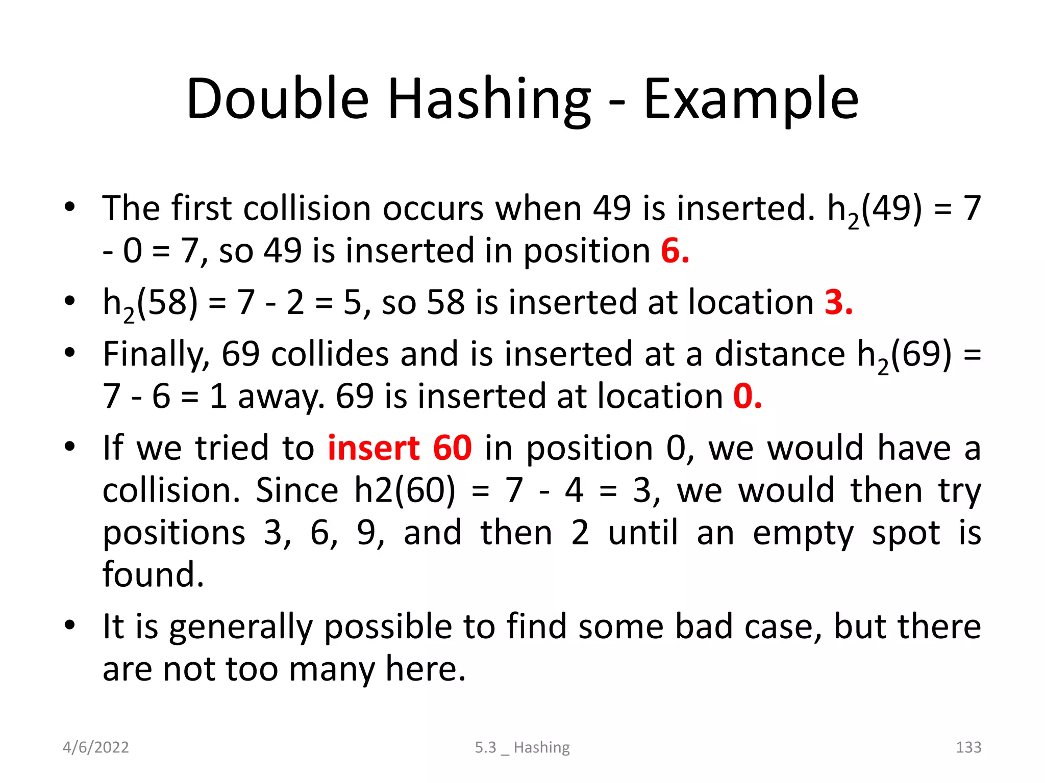 Double Hashing - Example
• The first collision occurs when 49 is inserted. h2(49) = 7
- 0 = 7, so 49 is inserted in position 6.
• h2(58) = 7 - 2 = 5, so 58 is inserted at location 3.
• Finally, 69 collides and is inserted at a distance h2(69) =
7 - 6 = 1 away. 69 is inserted at location 0.
• If we tried to insert 60 in position 0, we would have a
collision. Since h2(60) = 7 - 4 = 3, we would then try
positions 3, 6, 9, and then 2 until an empty spot is
found.
• It is generally possible to find some bad case, but there
are not too many here.
4/6/2022 5.3 _ Hashing 133
 
