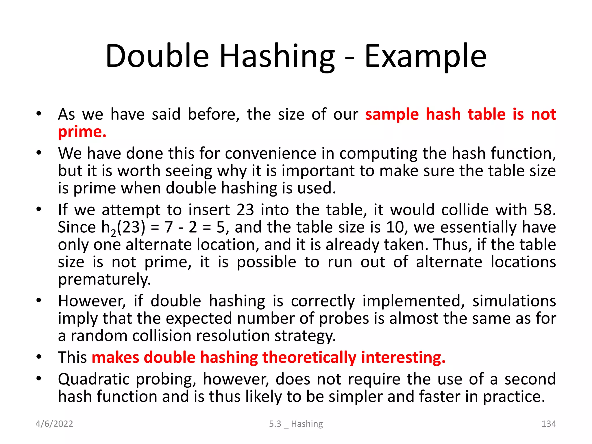 Double Hashing - Example
• As we have said before, the size of our sample hash table is not
prime.
• We have done this for convenience in computing the hash function,
but it is worth seeing why it is important to make sure the table size
is prime when double hashing is used.
• If we attempt to insert 23 into the table, it would collide with 58.
Since h2(23) = 7 - 2 = 5, and the table size is 10, we essentially have
only one alternate location, and it is already taken. Thus, if the table
size is not prime, it is possible to run out of alternate locations
prematurely.
• However, if double hashing is correctly implemented, simulations
imply that the expected number of probes is almost the same as for
a random collision resolution strategy.
• This makes double hashing theoretically interesting.
• Quadratic probing, however, does not require the use of a second
hash function and is thus likely to be simpler and faster in practice.
4/6/2022 5.3 _ Hashing 134
 