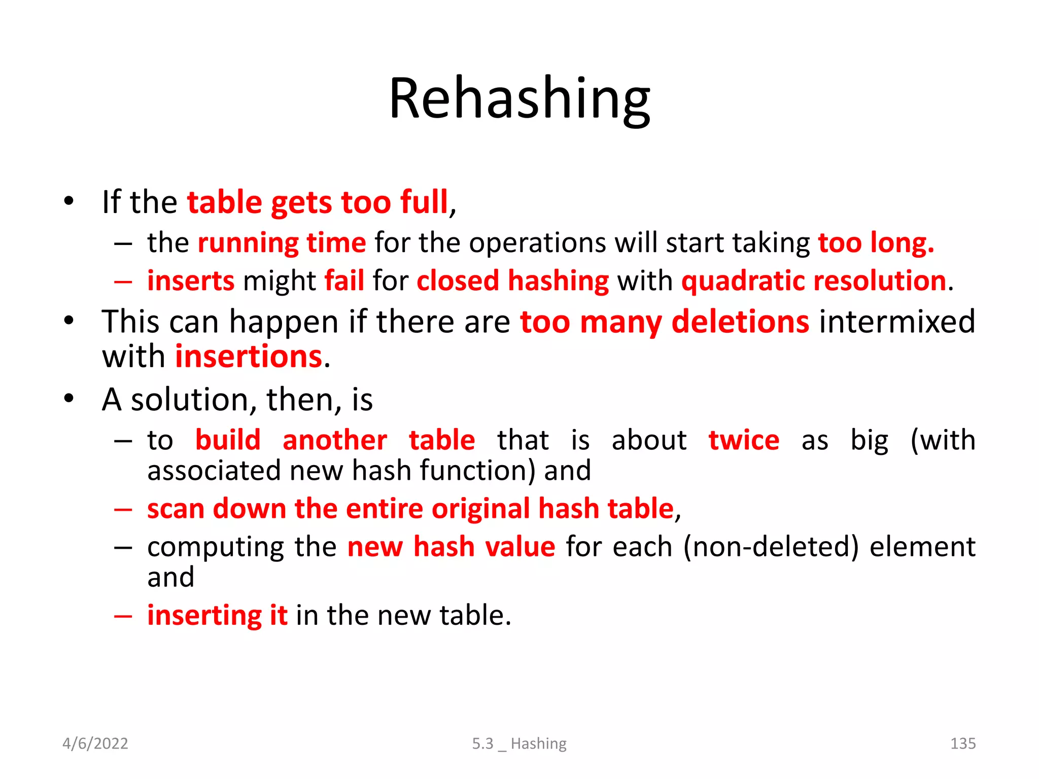 Rehashing
• If the table gets too full,
– the running time for the operations will start taking too long.
– inserts might fail for closed hashing with quadratic resolution.
• This can happen if there are too many deletions intermixed
with insertions.
• A solution, then, is
– to build another table that is about twice as big (with
associated new hash function) and
– scan down the entire original hash table,
– computing the new hash value for each (non-deleted) element
and
– inserting it in the new table.
4/6/2022 5.3 _ Hashing 135
 