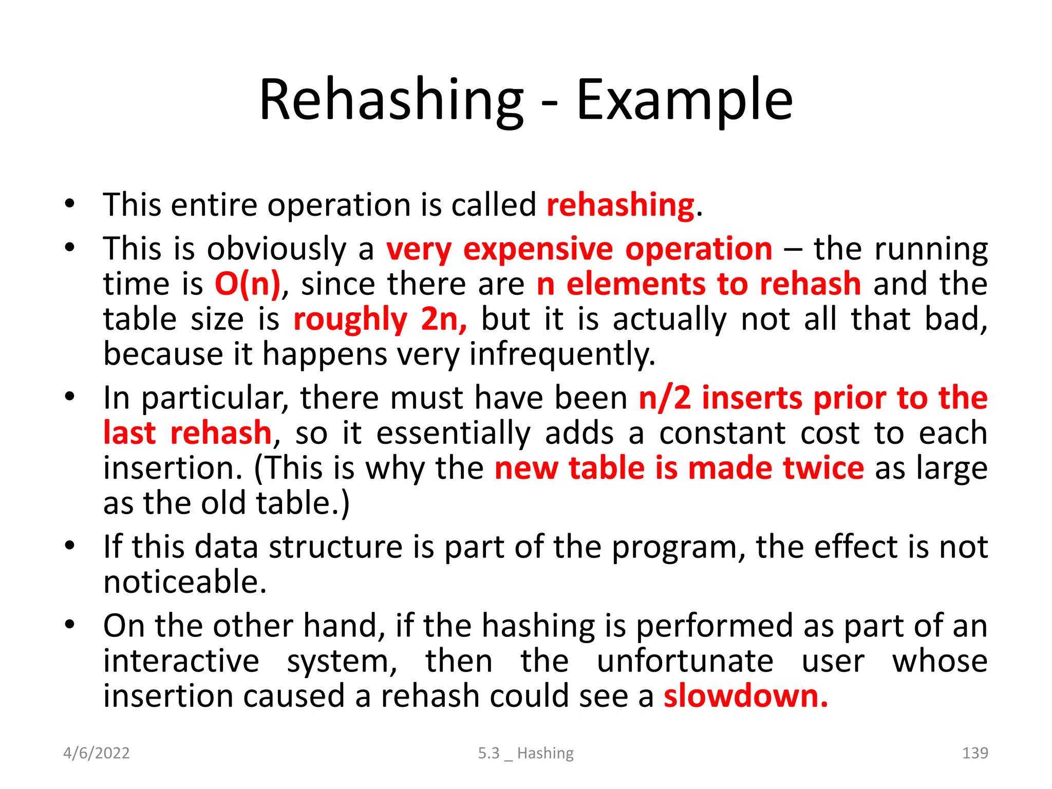 Rehashing - Example
• This entire operation is called rehashing.
• This is obviously a very expensive operation – the running
time is O(n), since there are n elements to rehash and the
table size is roughly 2n, but it is actually not all that bad,
because it happens very infrequently.
• In particular, there must have been n/2 inserts prior to the
last rehash, so it essentially adds a constant cost to each
insertion. (This is why the new table is made twice as large
as the old table.)
• If this data structure is part of the program, the effect is not
noticeable.
• On the other hand, if the hashing is performed as part of an
interactive system, then the unfortunate user whose
insertion caused a rehash could see a slowdown.
4/6/2022 5.3 _ Hashing 139
 
