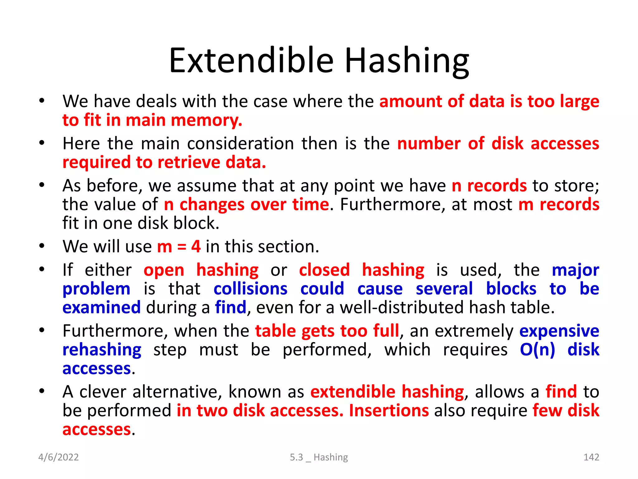 Extendible Hashing
• We have deals with the case where the amount of data is too large
to fit in main memory.
• Here the main consideration then is the number of disk accesses
required to retrieve data.
• As before, we assume that at any point we have n records to store;
the value of n changes over time. Furthermore, at most m records
fit in one disk block.
• We will use m = 4 in this section.
• If either open hashing or closed hashing is used, the major
problem is that collisions could cause several blocks to be
examined during a find, even for a well-distributed hash table.
• Furthermore, when the table gets too full, an extremely expensive
rehashing step must be performed, which requires O(n) disk
accesses.
• A clever alternative, known as extendible hashing, allows a find to
be performed in two disk accesses. Insertions also require few disk
accesses.
4/6/2022 5.3 _ Hashing 142
 