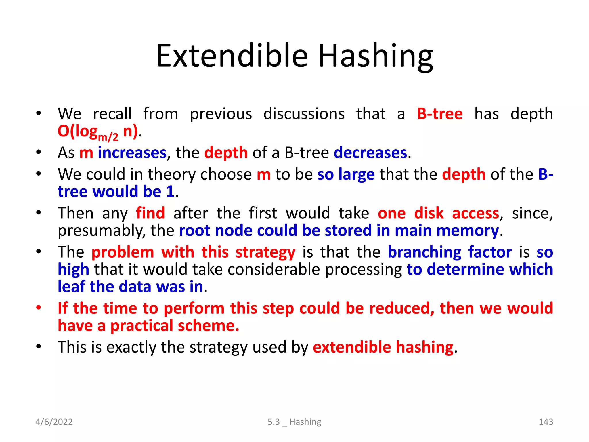 Extendible Hashing
• We recall from previous discussions that a B-tree has depth
O(logm/2 n).
• As m increases, the depth of a B-tree decreases.
• We could in theory choose m to be so large that the depth of the B-
tree would be 1.
• Then any find after the first would take one disk access, since,
presumably, the root node could be stored in main memory.
• The problem with this strategy is that the branching factor is so
high that it would take considerable processing to determine which
leaf the data was in.
• If the time to perform this step could be reduced, then we would
have a practical scheme.
• This is exactly the strategy used by extendible hashing.
4/6/2022 5.3 _ Hashing 143
 