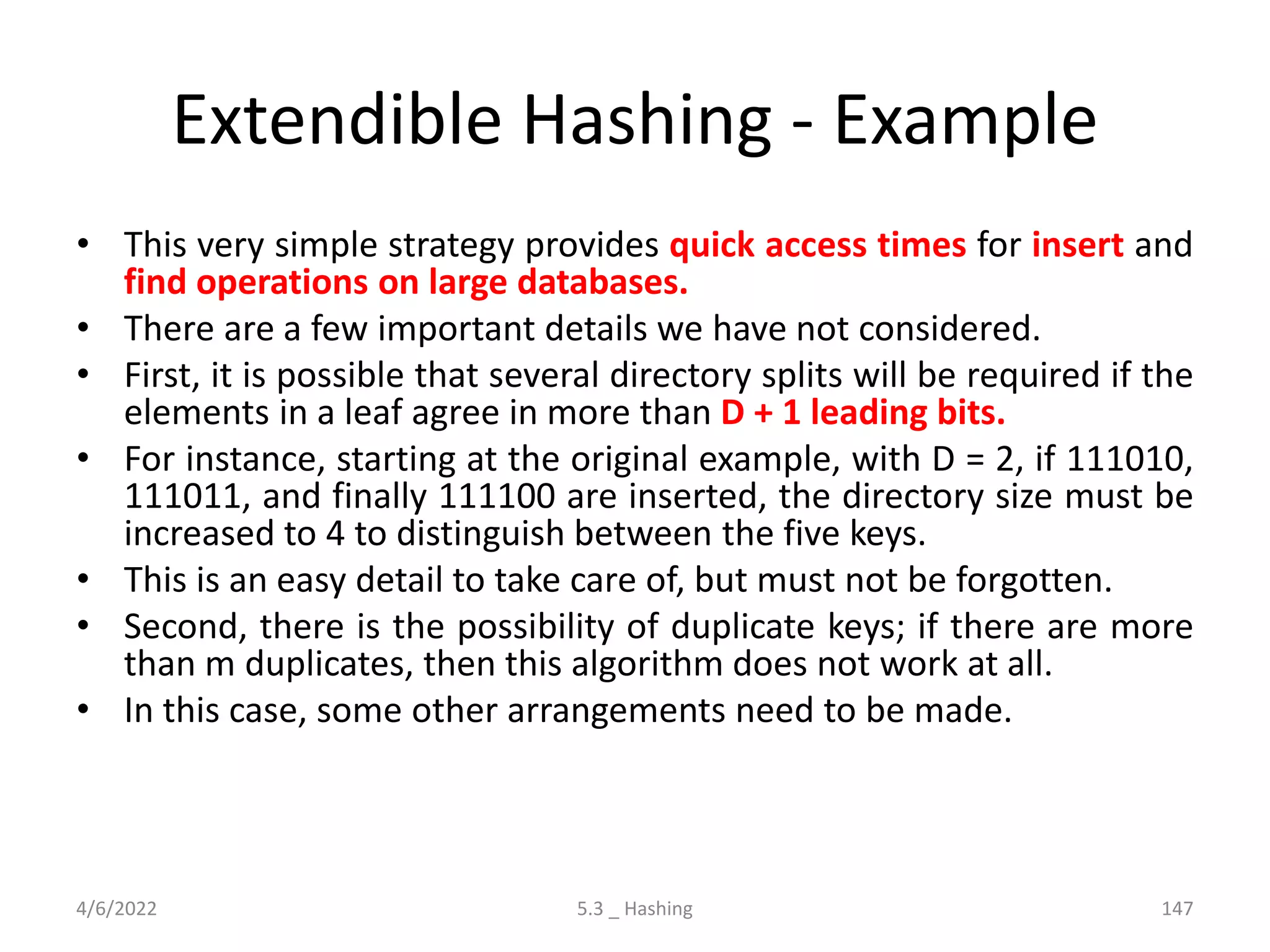 Extendible Hashing - Example
• This very simple strategy provides quick access times for insert and
find operations on large databases.
• There are a few important details we have not considered.
• First, it is possible that several directory splits will be required if the
elements in a leaf agree in more than D + 1 leading bits.
• For instance, starting at the original example, with D = 2, if 111010,
111011, and finally 111100 are inserted, the directory size must be
increased to 4 to distinguish between the five keys.
• This is an easy detail to take care of, but must not be forgotten.
• Second, there is the possibility of duplicate keys; if there are more
than m duplicates, then this algorithm does not work at all.
• In this case, some other arrangements need to be made.
4/6/2022 5.3 _ Hashing 147
 