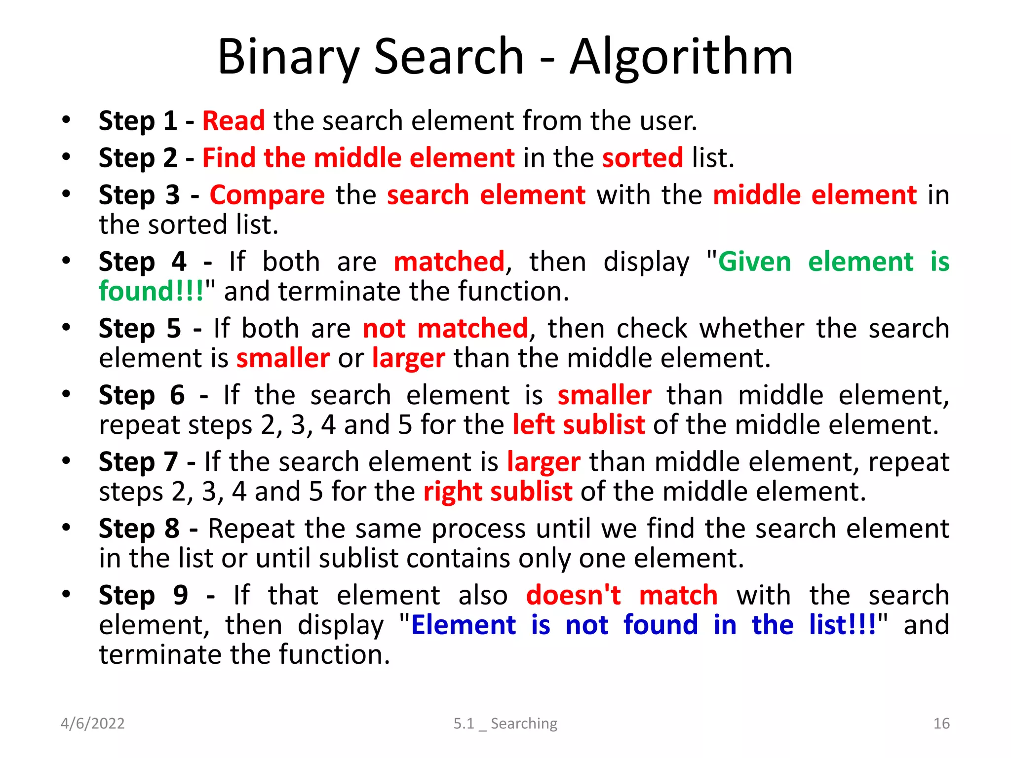 Binary Search - Algorithm
• Step 1 - Read the search element from the user.
• Step 2 - Find the middle element in the sorted list.
• Step 3 - Compare the search element with the middle element in
the sorted list.
• Step 4 - If both are matched, then display "Given element is
found!!!" and terminate the function.
• Step 5 - If both are not matched, then check whether the search
element is smaller or larger than the middle element.
• Step 6 - If the search element is smaller than middle element,
repeat steps 2, 3, 4 and 5 for the left sublist of the middle element.
• Step 7 - If the search element is larger than middle element, repeat
steps 2, 3, 4 and 5 for the right sublist of the middle element.
• Step 8 - Repeat the same process until we find the search element
in the list or until sublist contains only one element.
• Step 9 - If that element also doesn't match with the search
element, then display "Element is not found in the list!!!" and
terminate the function.
4/6/2022 5.1 _ Searching 16
 