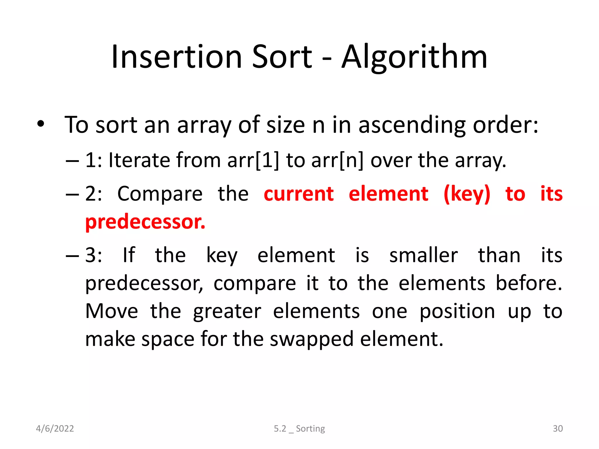 Insertion Sort - Algorithm
• To sort an array of size n in ascending order:
– 1: Iterate from arr[1] to arr[n] over the array.
– 2: Compare the current element (key) to its
predecessor.
– 3: If the key element is smaller than its
predecessor, compare it to the elements before.
Move the greater elements one position up to
make space for the swapped element.
4/6/2022 5.2 _ Sorting 30
 