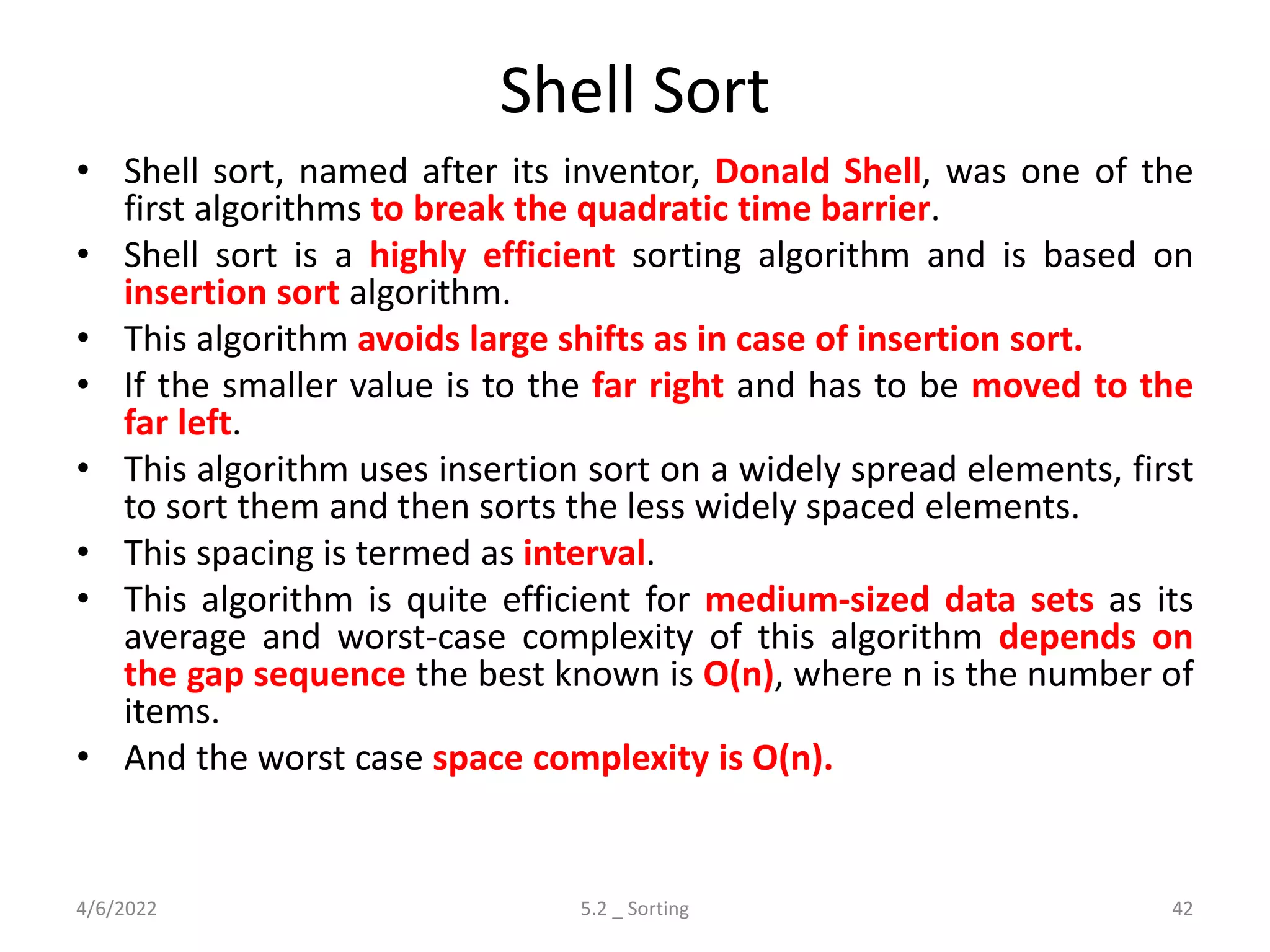 Shell Sort
• Shell sort, named after its inventor, Donald Shell, was one of the
first algorithms to break the quadratic time barrier.
• Shell sort is a highly efficient sorting algorithm and is based on
insertion sort algorithm.
• This algorithm avoids large shifts as in case of insertion sort.
• If the smaller value is to the far right and has to be moved to the
far left.
• This algorithm uses insertion sort on a widely spread elements, first
to sort them and then sorts the less widely spaced elements.
• This spacing is termed as interval.
• This algorithm is quite efficient for medium-sized data sets as its
average and worst-case complexity of this algorithm depends on
the gap sequence the best known is Ο(n), where n is the number of
items.
• And the worst case space complexity is O(n).
4/6/2022 5.2 _ Sorting 42
 