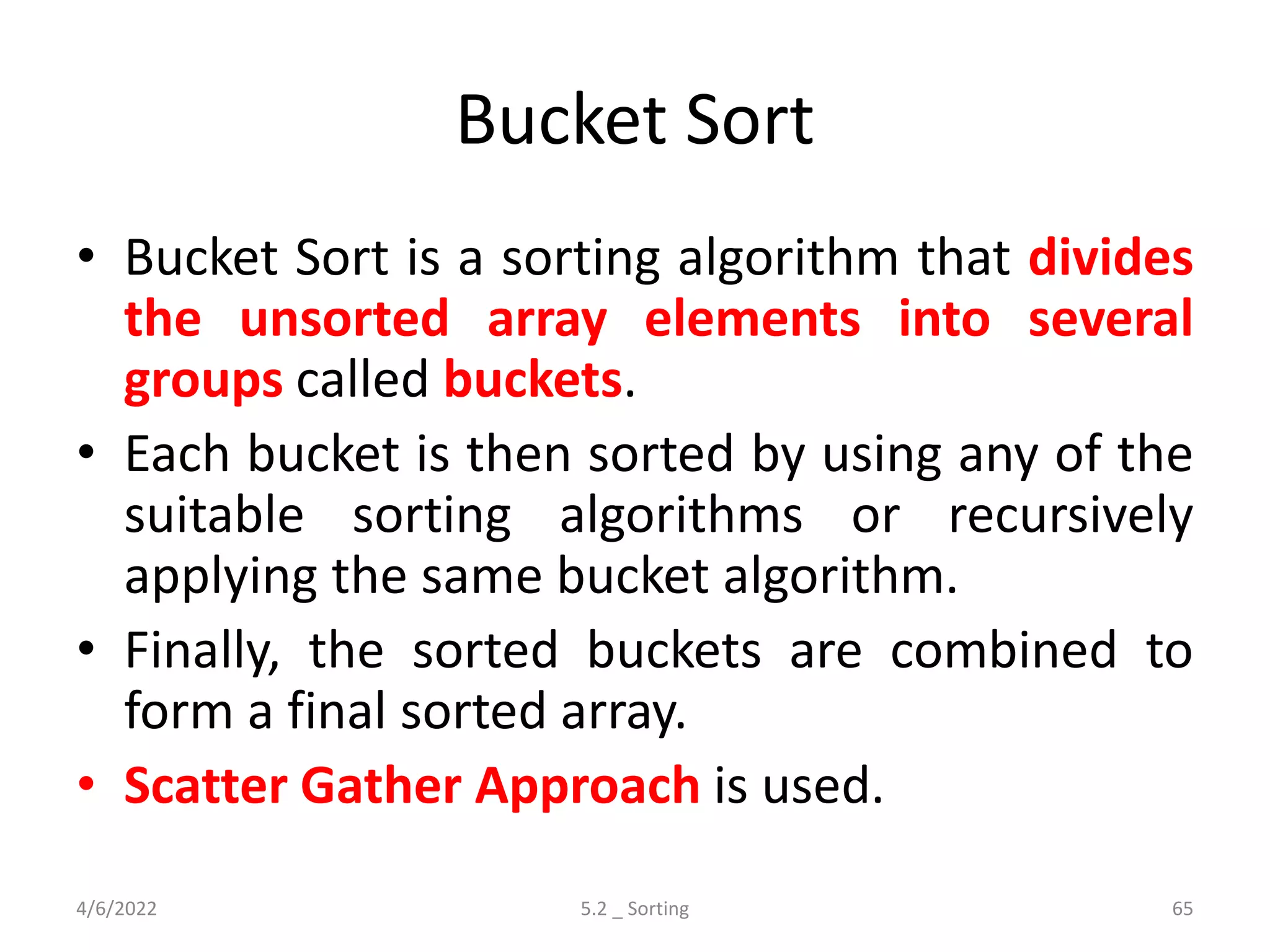 Bucket Sort
• Bucket Sort is a sorting algorithm that divides
the unsorted array elements into several
groups called buckets.
• Each bucket is then sorted by using any of the
suitable sorting algorithms or recursively
applying the same bucket algorithm.
• Finally, the sorted buckets are combined to
form a final sorted array.
• Scatter Gather Approach is used.
4/6/2022 5.2 _ Sorting 65
 