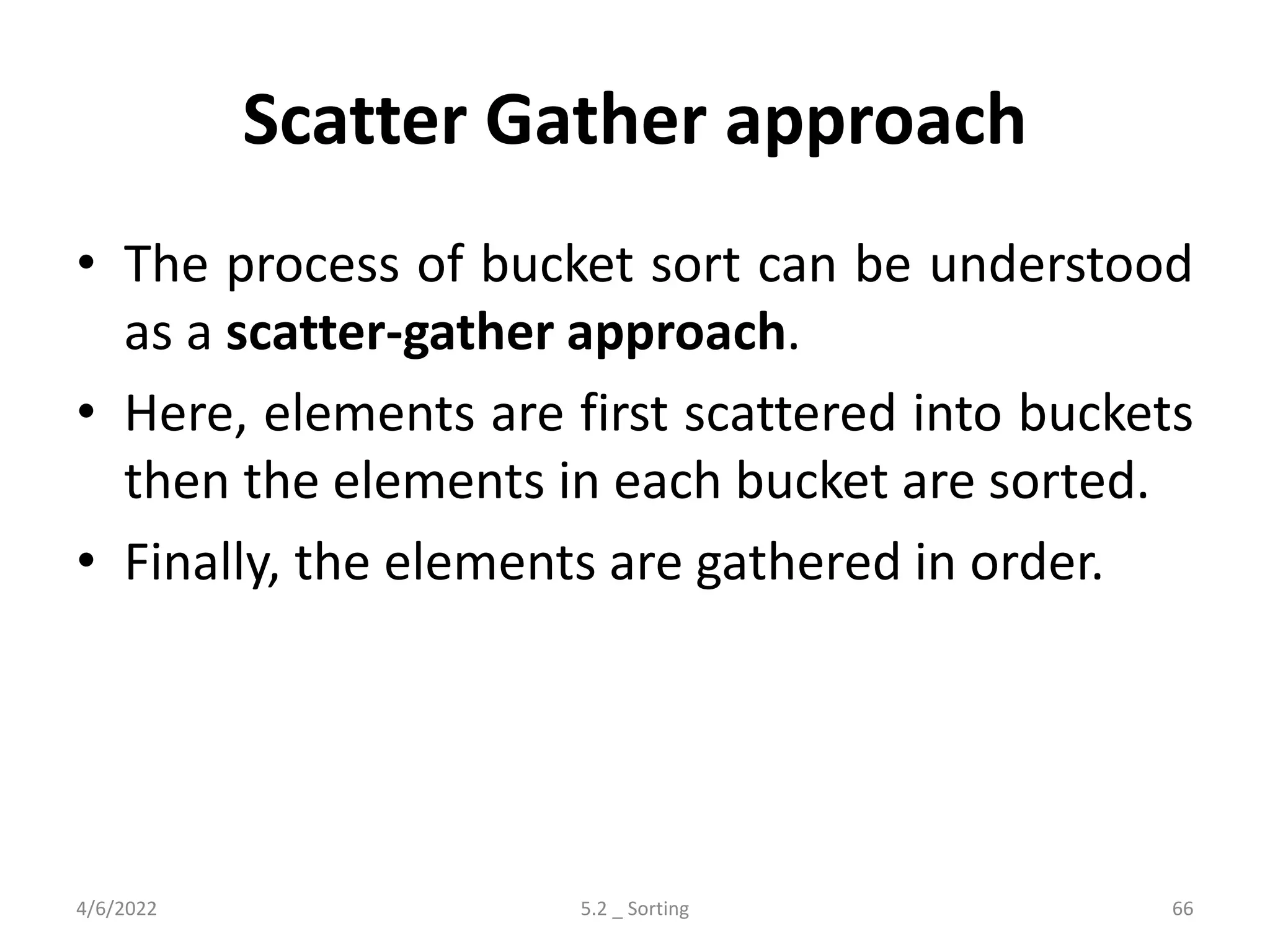 Scatter Gather approach
• The process of bucket sort can be understood
as a scatter-gather approach.
• Here, elements are first scattered into buckets
then the elements in each bucket are sorted.
• Finally, the elements are gathered in order.
4/6/2022 5.2 _ Sorting 66
 