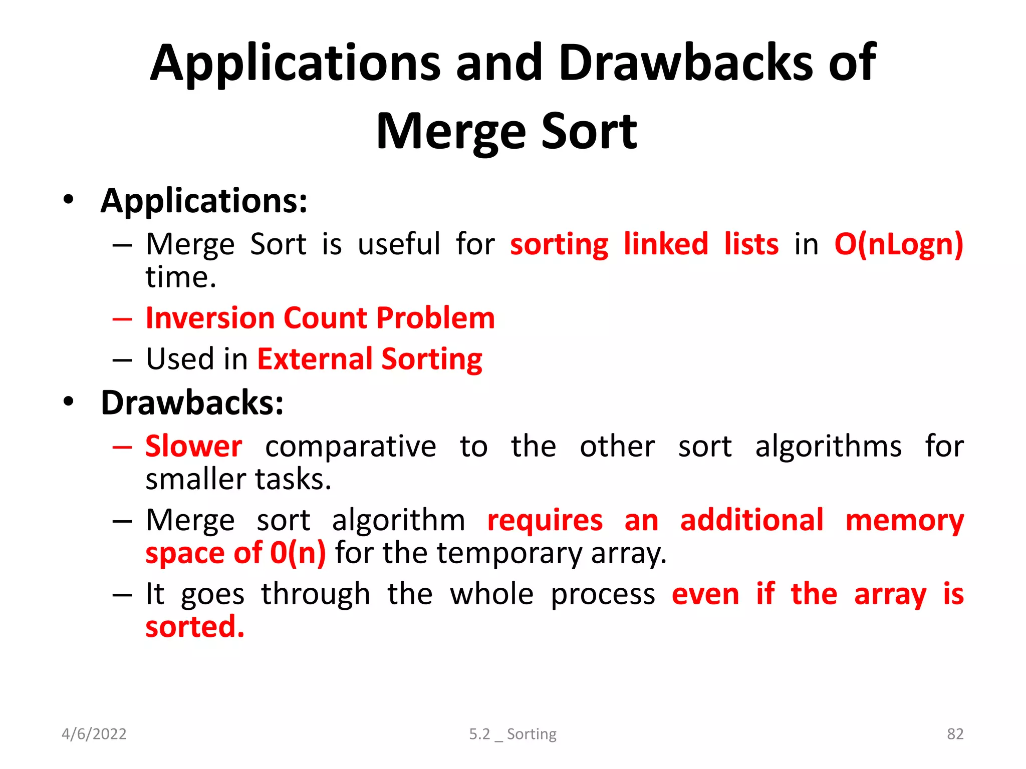 Applications and Drawbacks of
Merge Sort
• Applications:
– Merge Sort is useful for sorting linked lists in O(nLogn)
time.
– Inversion Count Problem
– Used in External Sorting
• Drawbacks:
– Slower comparative to the other sort algorithms for
smaller tasks.
– Merge sort algorithm requires an additional memory
space of 0(n) for the temporary array.
– It goes through the whole process even if the array is
sorted.
4/6/2022 5.2 _ Sorting 82
 