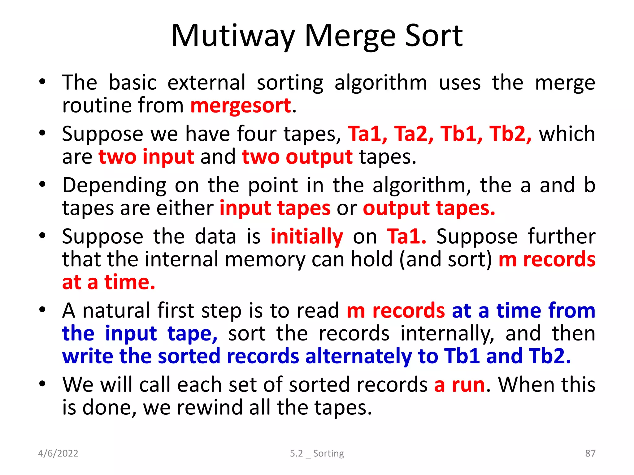 Mutiway Merge Sort
• The basic external sorting algorithm uses the merge
routine from mergesort.
• Suppose we have four tapes, Ta1, Ta2, Tb1, Tb2, which
are two input and two output tapes.
• Depending on the point in the algorithm, the a and b
tapes are either input tapes or output tapes.
• Suppose the data is initially on Ta1. Suppose further
that the internal memory can hold (and sort) m records
at a time.
• A natural first step is to read m records at a time from
the input tape, sort the records internally, and then
write the sorted records alternately to Tb1 and Tb2.
• We will call each set of sorted records a run. When this
is done, we rewind all the tapes.
4/6/2022 5.2 _ Sorting 87
 