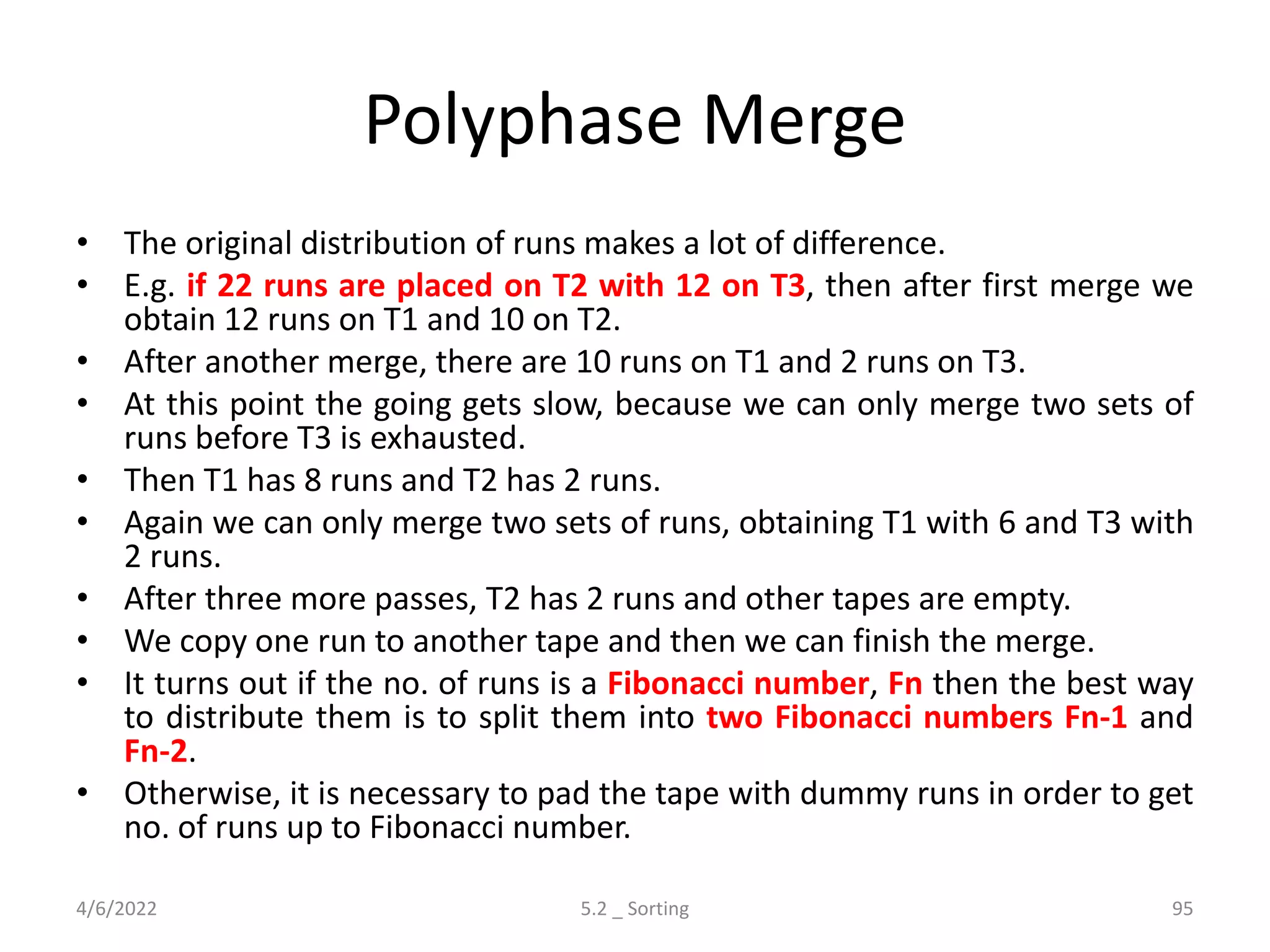 Polyphase Merge
• The original distribution of runs makes a lot of difference.
• E.g. if 22 runs are placed on T2 with 12 on T3, then after first merge we
obtain 12 runs on T1 and 10 on T2.
• After another merge, there are 10 runs on T1 and 2 runs on T3.
• At this point the going gets slow, because we can only merge two sets of
runs before T3 is exhausted.
• Then T1 has 8 runs and T2 has 2 runs.
• Again we can only merge two sets of runs, obtaining T1 with 6 and T3 with
2 runs.
• After three more passes, T2 has 2 runs and other tapes are empty.
• We copy one run to another tape and then we can finish the merge.
• It turns out if the no. of runs is a Fibonacci number, Fn then the best way
to distribute them is to split them into two Fibonacci numbers Fn-1 and
Fn-2.
• Otherwise, it is necessary to pad the tape with dummy runs in order to get
no. of runs up to Fibonacci number.
4/6/2022 5.2 _ Sorting 95
 