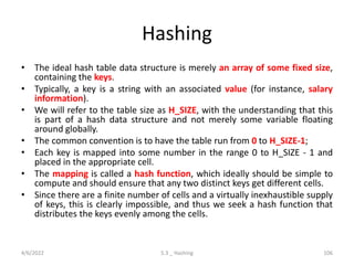 Hashing
• The ideal hash table data structure is merely an array of some fixed size,
containing the keys.
• Typically, a key is a string with an associated value (for instance, salary
information).
• We will refer to the table size as H_SIZE, with the understanding that this
is part of a hash data structure and not merely some variable floating
around globally.
• The common convention is to have the table run from 0 to H_SIZE-1;
• Each key is mapped into some number in the range 0 to H_SIZE - 1 and
placed in the appropriate cell.
• The mapping is called a hash function, which ideally should be simple to
compute and should ensure that any two distinct keys get different cells.
• Since there are a finite number of cells and a virtually inexhaustible supply
of keys, this is clearly impossible, and thus we seek a hash function that
distributes the keys evenly among the cells.
4/6/2022 5.3 _ Hashing 106
 