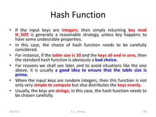 Hash Function
• If the input keys are integers, then simply returning key mod
H_SIZE is generally a reasonable strategy, unless key happens to
have some undesirable properties.
• In this case, the choice of hash function needs to be carefully
considered.
• For instance, if the table size is 10 and the keys all end in zero, then
the standard hash function is obviously a bad choice.
• For reasons we shall see later, and to avoid situations like the one
above, it is usually a good idea to ensure that the table size is
prime.
• When the input keys are random integers, then this function is not
only very simple to compute but also distributes the keys evenly.
• Usually, the keys are strings; in this case, the hash function needs to
be chosen carefully.
4/6/2022 5.3 _ Hashing 109
 